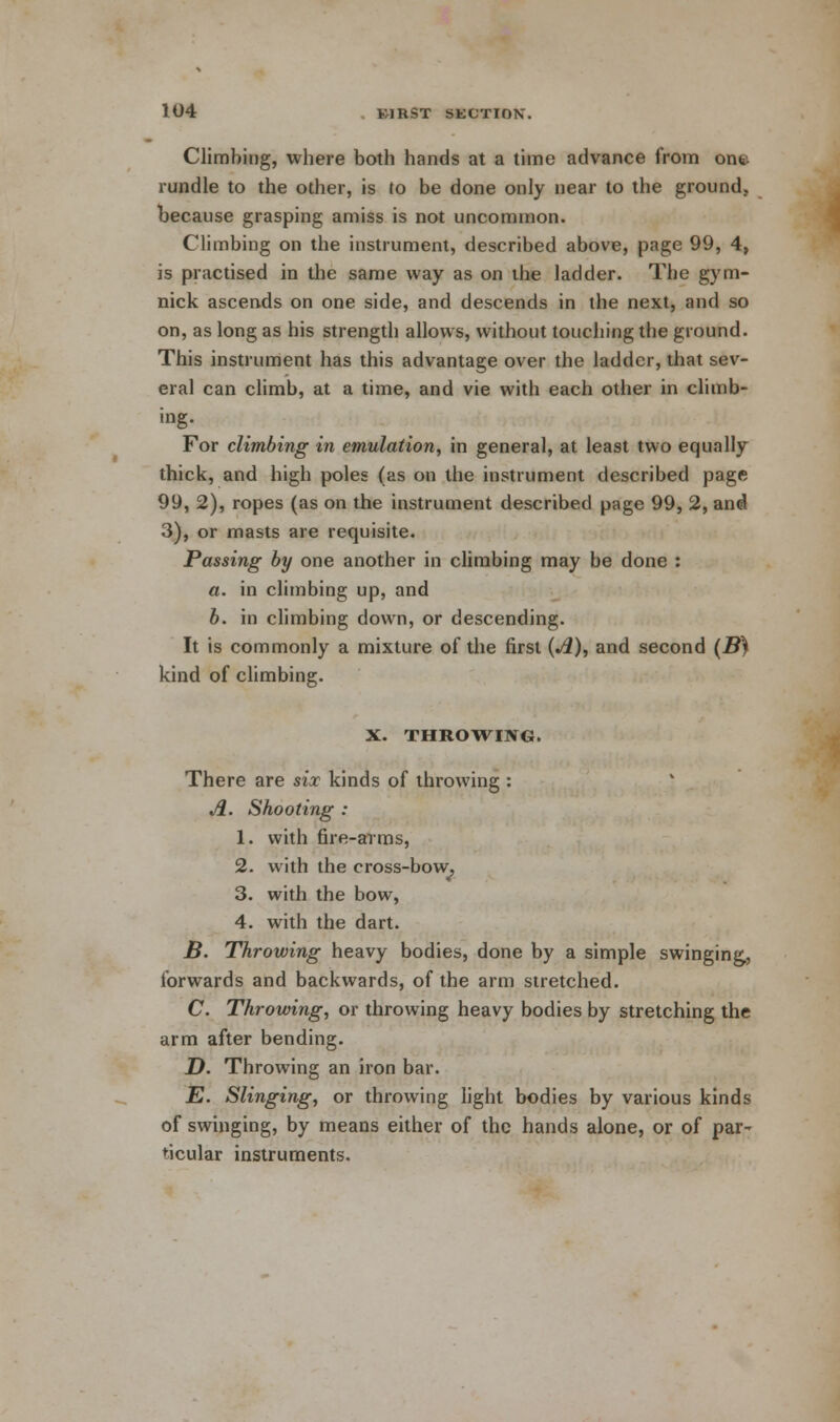 Climbing, where both hands at a time advance from one rundle to the other, is to be done only near to the ground, because grasping amiss is not uncommon. Climbing on the instrument, described above, page 99, 4, is practised in the same way as on the ladder. The gym- nick ascends on one side, and descends in the next, and so on, as long as his strength allows, without touching the ground. This instrument has this advantage over the ladder, that sev- eral can climb, at a time, and vie with each other in climb- ing. For climbing in emulation, in general, at least two equally thick, and high poles (as on the instrument described page 99, 2), ropes (as on the instrument described page 99, 2, and 3), or masts are requisite. Passing by one another in climbing may be done : a. in climbing up, and b. in climbing down, or descending. It is commonly a mixture of the first {A), and second (B) kind of climbing. X. THROWING. There are six kinds of throwing : A. Shooting : 1. with fire-arms, 2. with the cross-bow. 3. with the bow, 4. with the dart. B. Throwing heavy bodies, done by a simple swinging,, forwards and backwards, of the arm stretched. C. Throwing, or throwing heavy bodies by stretching the arm after bending. D. Throwing an iron bar. E. Slinging, or throwing light bodies by various kinds of swinging, by means either of the hands alone, or of par- ticular instruments.