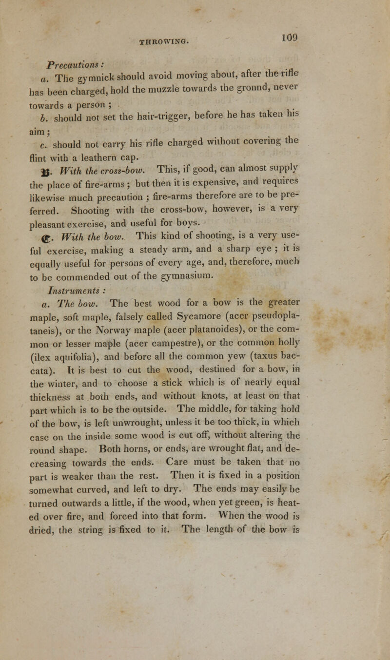 Precautions: a. The gymnick should avoid moving about, after the rifle has been charged, hold the muzzle towards the ground, never towards a person ; b. should not set the hair-trigger, before he has taken his aim; c. should not carry his rifle charged without covering the flint with a leathern cap. JJ. With the cross-bow. This, if good, can almost supply the place of fire-arms ; but then it is expensive, and requires likewise much precaution ; fire-arms therefore are to be pre- ferred. Shooting with the cross-bow, however, is a very pleasant exercise, and useful for boys. <£. With the bow. This kind of shooting, is a very use- ful exercise, making a steady arm, and a sharp eye ; it is equally useful for persons of every age, and, therefore, much to be commended out of the gymnasium. Instruments : a. The bow. The best wood for a bow is the greater maple, soft maple, falsely called Sycamore (acer pseudopla- taneis), or the Norway maple (acer platanoides), or the com- mon or lesser maple (acer campestre), or the common holly (ilex aquifolia), and before all the common yew (taxus bac- cata). It is best to cut the wood, destined for a bow, in the winter, and to choose a stick which is of nearly equal thickness at both ends, and without knots, at least on that part which is to be the outside. The middle, for taking hold of the bow, is left unwrought, unless it be too thick, in which case on the inside some wood is cut off, without altering the round shape. Both horns, or ends, are wrought flat, and de- creasing towards the ends. Care must be taken that no part is weaker than the rest. Then it is fixed in a position somewhat curved, and left to dry. The ends may easily be turned outwards a little, if the wood, when yet green, is heat- ed over fire, and forced into that form. When the wood is dried, the string is fixed to it. The length of the bow is