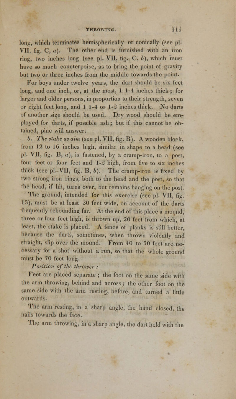 long, which terminates hemispherically or conically (see pi. VII. fig. C, a). The other end is furnished with an iron ring, two inches long (see pi. VII, fig. C, b), which must have so much counterpois-e, as to bring the point of gravity but two or three inches from the middle towards the point. For boys under twelve years, the dart should be six feet long, and one inch, or, at the most, 11-4 inches thick ; for larger and older persons, in proportion to their strength, seven or eight feet long, and 1 1-4 of 1-2 inches thick. No darts of another size should be used. Dry wood should be em- ployed for darts, if possible ash; but if this cannot be ob- tained, pine will answer. b. The stake as aim (see pi. VII, fig. B). A wooden block, from 12 to 16 inches high, similar in shape to a head (see pi. VII, fig. B, a), is fastened, by a cramp-iron, to a post, four feet or four feet and 1-2 high, from five to six inches thick (see pi. VII, fig. B, b). The cramp-iron is fixed by two strong iron rings, both to the head and the post, so that the head, if hit, turns over, but remains hanging on the post. The ground, intended for this exercise (see pi. VII, fig. 13), must be at least 30 feet wide, on account of the darts frequently rebounding far. At the end of this place a mound, three or four feet high, is thrown up, 20 feet from which, at least, the stake is placed. A fence of planks is still better, because the darts, sometimes, when thrown violently and straight, slip over the mound. From 40 to 50 feet are.ne- cessary for a shot without a run, so that the whole ground must be 70 feet long. Position of the thrower : Feet are placed separate ; the foot on the same side with the arm throwing, behind and across; the other foot on the same side with the arm resting, before, and turned a little outwards. The arm resting, in a sharp angle, the hand closed, the nails towards the face. The arm throwing, in a sharp angle, the dart held with the