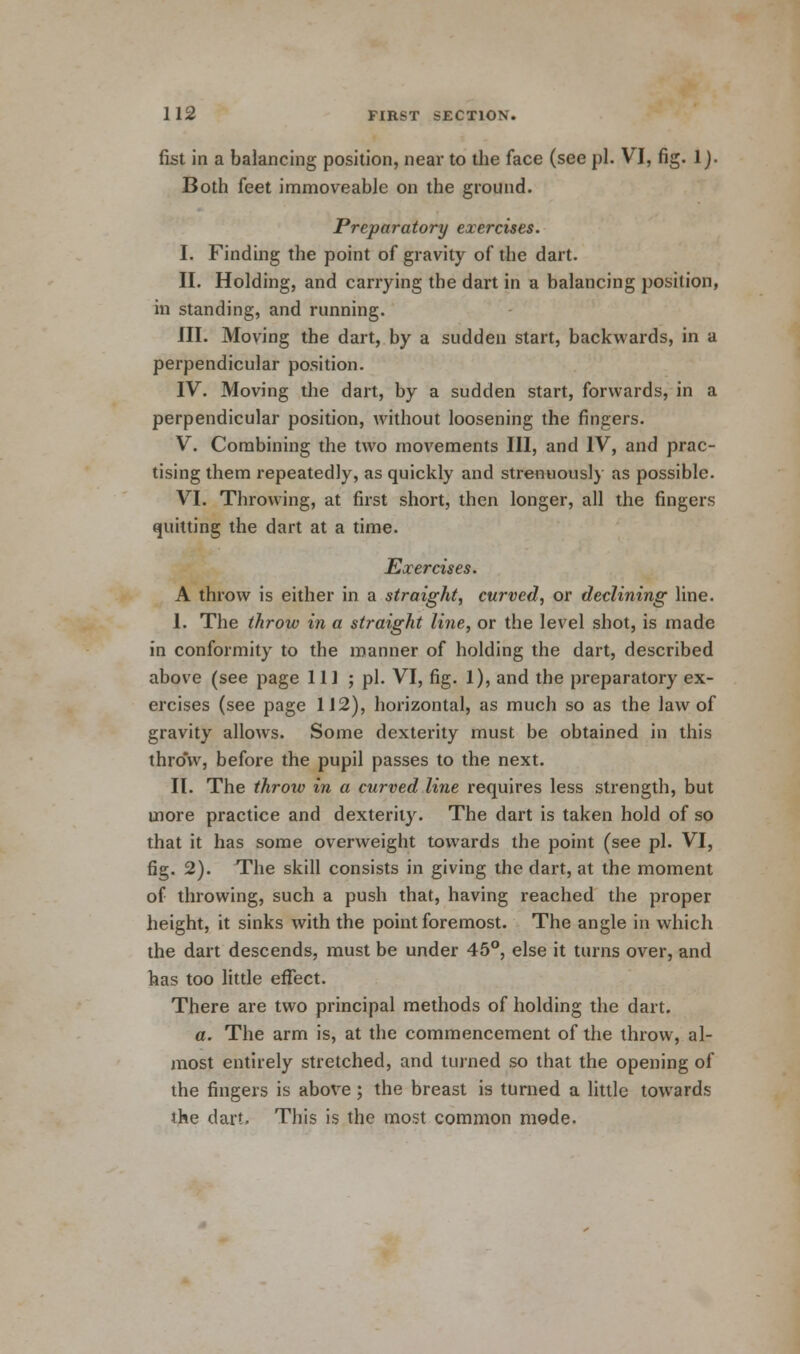 fist in a balancing position, near to the face (see pi. VI, fig. 1). Both feet immoveable on the ground. Preparatory exercises. I. Finding the point of gravity of the dart. II. Holding, and carrying the dart in a balancing position, in standing, and running. III. Moving the dart, by a sudden start, backwards, in a perpendicular position. IV. Moving the dart, by a sudden start, forwards, in a perpendicular position, without loosening the fingers. V. Combining the two movements III, and IV, and prac- tising them repeatedly, as quickly and strenuously as possible. VI. Throwing, at first short, then longer, all the fingers quitting the dart at a time. Exercises. A throw is either in a straight, curved, or declining line. I. The throw in a straight line, or the level shot, is made in conformity to the manner of holding the dart, described above (see page 111 5 pi. VI, fig. 1), and the preparatory ex- ercises (see page 112), horizontal, as much so as the law of gravity allows. Some dexterity must be obtained in this throw, before the pupil passes to the next. II. The throw in a curved line requires less strength, but more practice and dexterity. The dart is taken hold of so that it has some overweight towards the point (see pi. VI, fig. 2). The skill consists in giving the dart, at the moment of throwing, such a push that, having reached the proper height, it sinks with the point foremost. The angle in which the dart descends, must be under 45°, else it turns over, and has too little effect. There are two principal methods of holding the dart. a. The arm is, at the commencement of the throw, al- most entirely stretched, and turned so that the opening of the fingers is above; the breast is turned a little towards the dart. This is the most common mode.