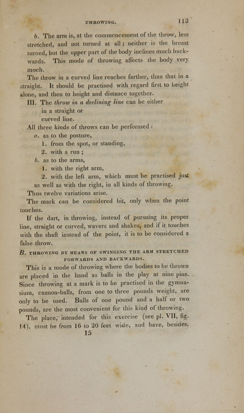 6. The arm is, at the commencement of the throw, less stretched, and not turned at all; neither is the breast turned, but the upper part of the body inclines much back- wards. This mode of throwing affects the body very much. The throw in a curved line reaches farther, than that in a straight. It should be practised with regard first to height alone, and then to height and distance together. III. The throw in a declining line can be either in a straight or curved line. All three kinds of throws can be performed : a. as to the posture, 1. from the spot, or standing, 2. with a run ; b. as to the arms, 1. with the right arm, 2. with the left arm, which must be practised just as well as with the right, in all kinds of throwing. Thus twelve variations arise. The mark can be considered hit, only when the point touches. If the dart, in throwing, instead of pursuing its proper line, straight or curved, wavers and shakes, and if it touches with the shaft instead of the point, it is to be considered a false throw. B. THROWING BY MEANS OF SWINGING THE ARM STRETCHED FORWARDS AND BACKWARDS. This is a mode of throwing where the bodies to be thrown are placed in the hand as balls in the play at nine pins. Since throwing at a mark is to be practised in the gymna- sium, cannon-balls, from one to three pounds weight, are only to be used. Balls of one pound and a half or two pounds, are the most convenient for this kind of throwing. The placef intended for this exercise (see pi. VII, fig. 14). must be from 16 to 20 feet wide, and have, besides, 15