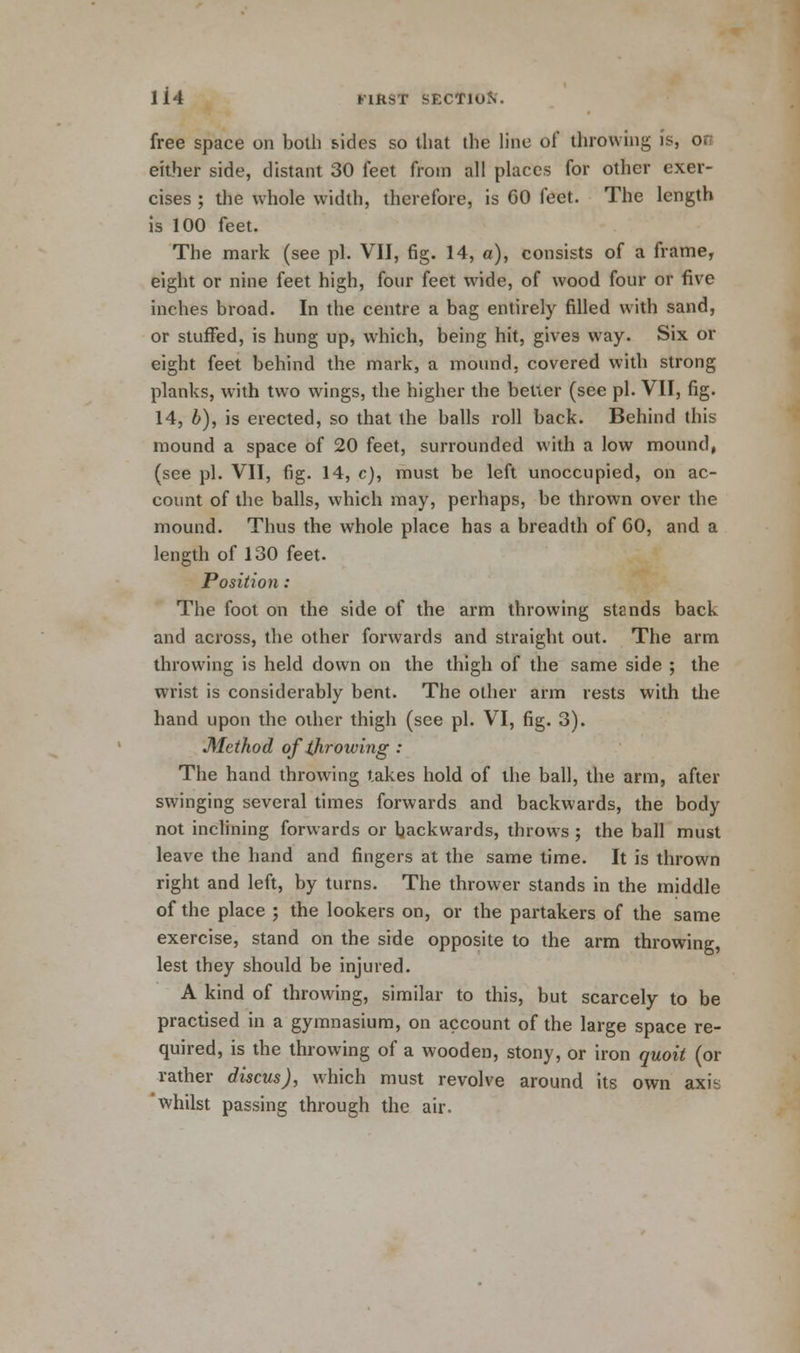 free space on both sides so that the line of throwing is, on either side, distant 30 feet from all places for other exer- cises ; the whole width, therefore, is GO feet. The length is 100 feet. The mark (see pi. VII, fig. 14, a), consists of a frame, eight or nine feet high, four feet wide, of wood four or five inches broad. In the centre a bag entirely filled with sand, or stuffed, is hung up, which, being hit, gives way. Six or eight feet behind the mark, a mound, covered with strong planks, with two wings, the higher the belicr (see pi. VII, fig. 14, b), is erected, so that the balls roll back. Behind this mound a space of 20 feet, surrounded with a low mound, (see pi. VII, fig. 14, c), must be left unoccupied, on ac- count of the balls, which may, perhaps, be thrown over the mound. Thus the whole place has a breadth of GO, and a length of 130 feet. Position : The foot on the side of the arm throwing stands back and across, the other forwards and straight out. The arm throwing is held down on the thigh of the same side ; the wrist is considerably bent. The other arm rests with the hand upon the other thigh (see pi. VI, fig. 3). Method of throwing : The hand throwing takes hold of the ball, the arm, after swinging several times forwards and backwards, the body not inclining forwards or backwards, throws ; the ball must leave the hand and fingers at the same lime. It is thrown right and left, by turns. The thrower stands in the middle of the place ; the lookers on, or the partakers of the same exercise, stand on the side opposite to the arm throwing, lest they should be injured. A kind of throwing, similar to this, but scarcely to be practised in a gymnasium, on account of the large space re- quired, is the throwing of a wooden, stony, or iron quoit (or rather discus), which must revolve around its own axih 'whilst passing through the air.