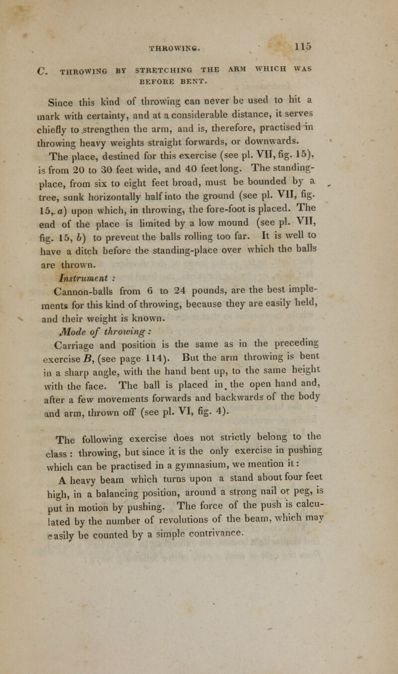 C. THROWING BY STRETCHING THE ARM WHICH WAS BEFORE BENT. Since this kind of throwing can never be used to hit a mark with certainty, and at a considerable distance, it serves chiefly to strengthen the arm, and is, therefore, practised in throwing heavy weights straight forwards, or downwards. The place, destined for this exercise (see pi. VII, fig. 15), is from 20 to 30 feet wide, and 40 feet long. The standing- place, from six to eight feet broad, must be bounded by a tree, sunk horizontally half into the ground (see pi. VII, fig. 15va) upon which, in throwing, the fore-foot is placed. The end of the place is limited by a low mound (see pi. VII, fig. 15, b) to prevent the balls rolling too far. It is well to have a ditch before the standing-place over which the balls are thrown. Instrument : Cannon-balls from 6 to 24 pounds, are the best imple- ments for this kind of throwing, because they are easily held, and their weight is known. Mode of throwing : Carriage and position is the same as in the preceding exercised, (see page 114). But the arm throwing is bent in a sharp angle, with the hand bent up, to the same height with the face. The ball is placed in. the open hand and, after a few movements forwards and backwards of the body and arm, thrown off (see pi. VI, fig. 4). The following exercise does not strictly belong to the class : throwing, but since it is the only exercise in pushing which can be practised in a gymnasium, we mention it: A heavy beam which turns upon a stand about four feet high, in a balancing position, around a strong nail or peg, is put in motion by pushing. The force of the push is calcu- lated by the number of revolutions of the beam, which may easily be counted by a simple contrivance.