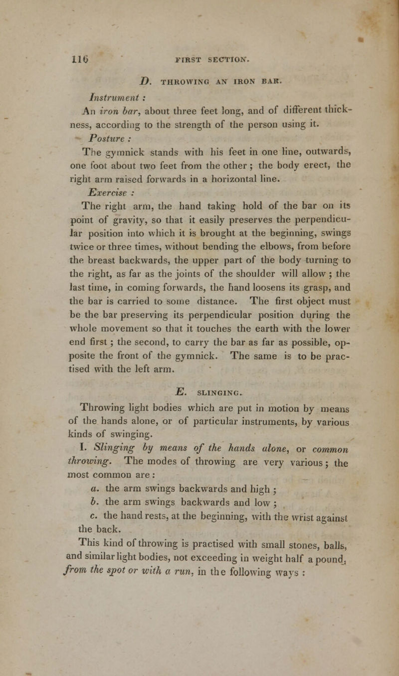 _D. THROWING AN IRON BAR. Instrument : An iron bar, about three feet long, and of different thick- ness, according to the strength of the person using it. Posture : The gymnick stands with his feet in one line, outwards, one foot about two feet from the other ; the body erect, the right arm raised forwards in a horizontal line. Exercise : The right arm, the hand taking hold of the bar on its point of gravity, so that it easily preserves the perpendicu- lar position into which it is brought at the beginning, swings twice or three times, without bending the elbows, from before the breast backwards, the upper part of the body turning to the right, as far as the joints of the shoulder will allow ; the last time, in coming forwards, the hand loosens its grasp, and the bar is carried to some distance. The first object must be the bar preserving its perpendicular position during the whole movement so that it touches the earth with the lower end first; the second, to carry the bar as far as possible, op- posite the front of the gymnick. The same is to be prac- tised with the left arm. E. SLINGING. Throwing light bodies which are put in motion by means of the hands alone, or of particular instruments, by various kinds of swinging. I. Slinging by means of the hands alone, or common throwing. The modes of throwing are very various j the most common are : a. the arm swings backwards and high j b. the arm swings backwards and low ; c. the hand rests, at the beginning, with the wrist against the back. This kind of throwing is practised with small stones, balls, and similar light bodies, not exceeding in weight half a pound, from the spot or with a run, in the following ways :
