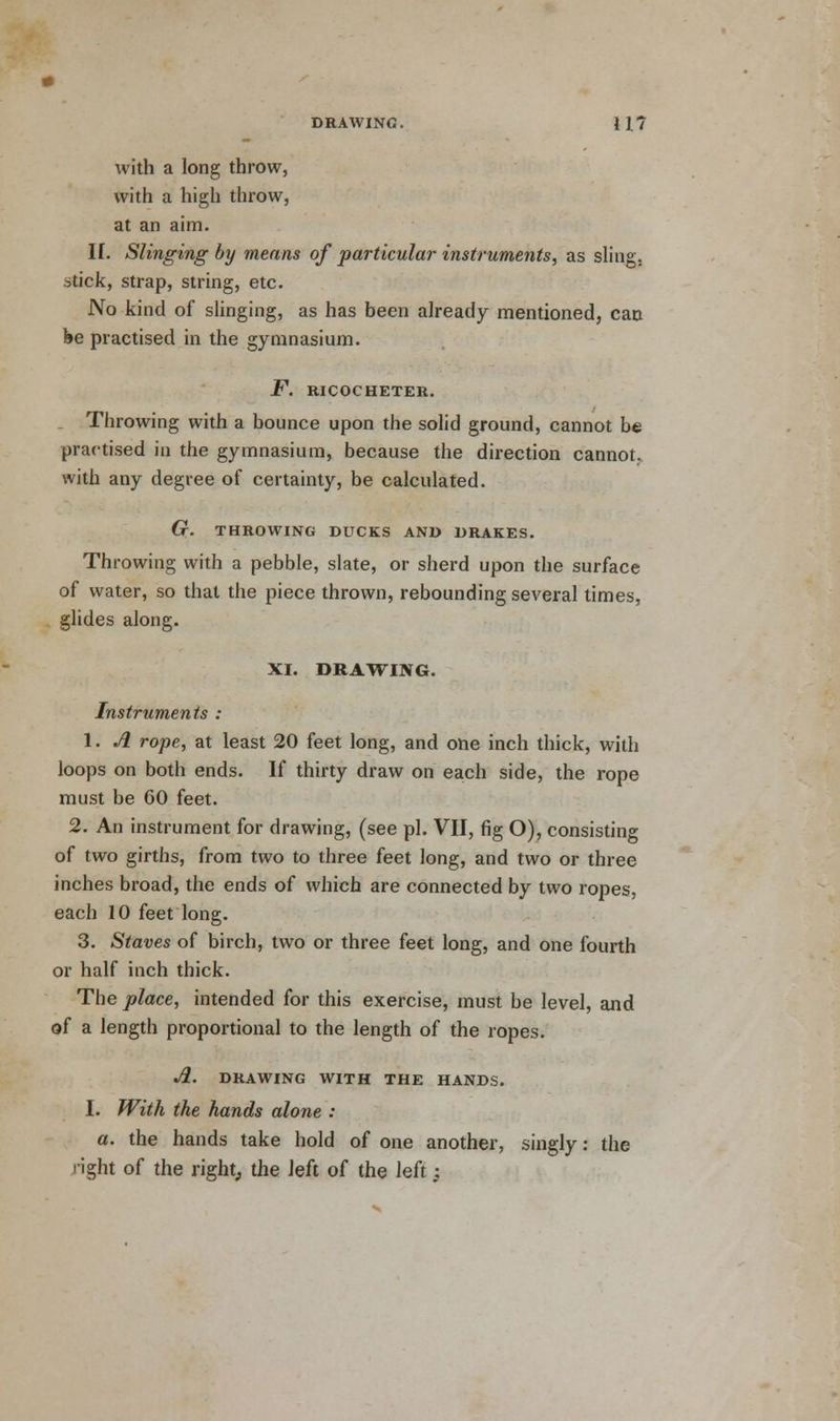 DRAWING. H7 with a long throw, with a high throw, at an aim. If. Slinging by means of particular instruments, as sling, .^tick, strap, string, etc. No kind of slinging, as has been already mentioned, can be practised in the gymnasium. F. RICOCHETER. Throwing with a bounce upon the solid ground, cannot be practised in the gymnasium, because the direction cannot, with any degree of certainty, be calculated. G. THROWING DUCKS AND DRAKES. Throwing with a pebble, slate, or sherd upon the surface of water, so that the piece thrown, rebounding several times, glides along. XI. DRAWING. Instruments : 1. A rope, at least 20 feet long, and one inch thick, with loops on both ends. If thirty draw on each side, the rope must be 60 feet. 2. An instrument for drawing, (see pi. VII, fig O), consisting of two girths, from two to three feet long, and two or three inches broad, the ends of which are connected by two ropes, each 10 feet long. 3. Staves of birch, two or three feet long, and one fourth or half inch thick. The place, intended for this exercise, must be level, and of a length proportional to the length of the ropes. A. DRAWING WITH THE HANDS. I. With the hands alone : a. the hands take hold of one another, singly: the nght of the right, the left of the left -t