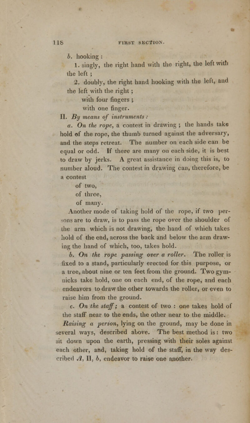 b. hooking : 1. singly, the right hand with the right, the left with the left ; 2. doubly, the right hand hooking with the left, and the left with the right; with four fingers ; with one finger. II. By means of instruments : a. On the rope, a contest in drawing ; the hands take hold of the rope, the thumb turned against the adversary, and the steps retreat. The number on each side can be equal or odd. If there are many on each side, it is best to draw by jerks. A great assistance in doing this is, to number aloud. The contest in drawing can, therefore, be a contest of two, of three, of many. Another mode of taking hold of the rope, if two per- sons are to draw, is to pass the rope over the shoulder of the arm which is not drawing, the hand of which takes hold of the end, across the back and below the arm draw- ing the hand of which, too, takes hold. b. On the rope passing over a roller. The roller is fixed to a stand, particularly erected for this purpose, or a tree, about nine or ten feet from the ground. Two gym- nicks take hold, one on each end, of the rope, and each endeavors to draw the other towards the roller, or even to raise him from the ground. c. On the staff; a contest of two : one takes hold of the staff near to the ends, the other near to the middle. Raising a person, lying on the ground, may be done in several ways, described above. The best method is: two sit down upon the earth, pressing with their soles against each other, and, taking hold of the staff, in the way des- cribed A, II, b, endeavor to raise one another.