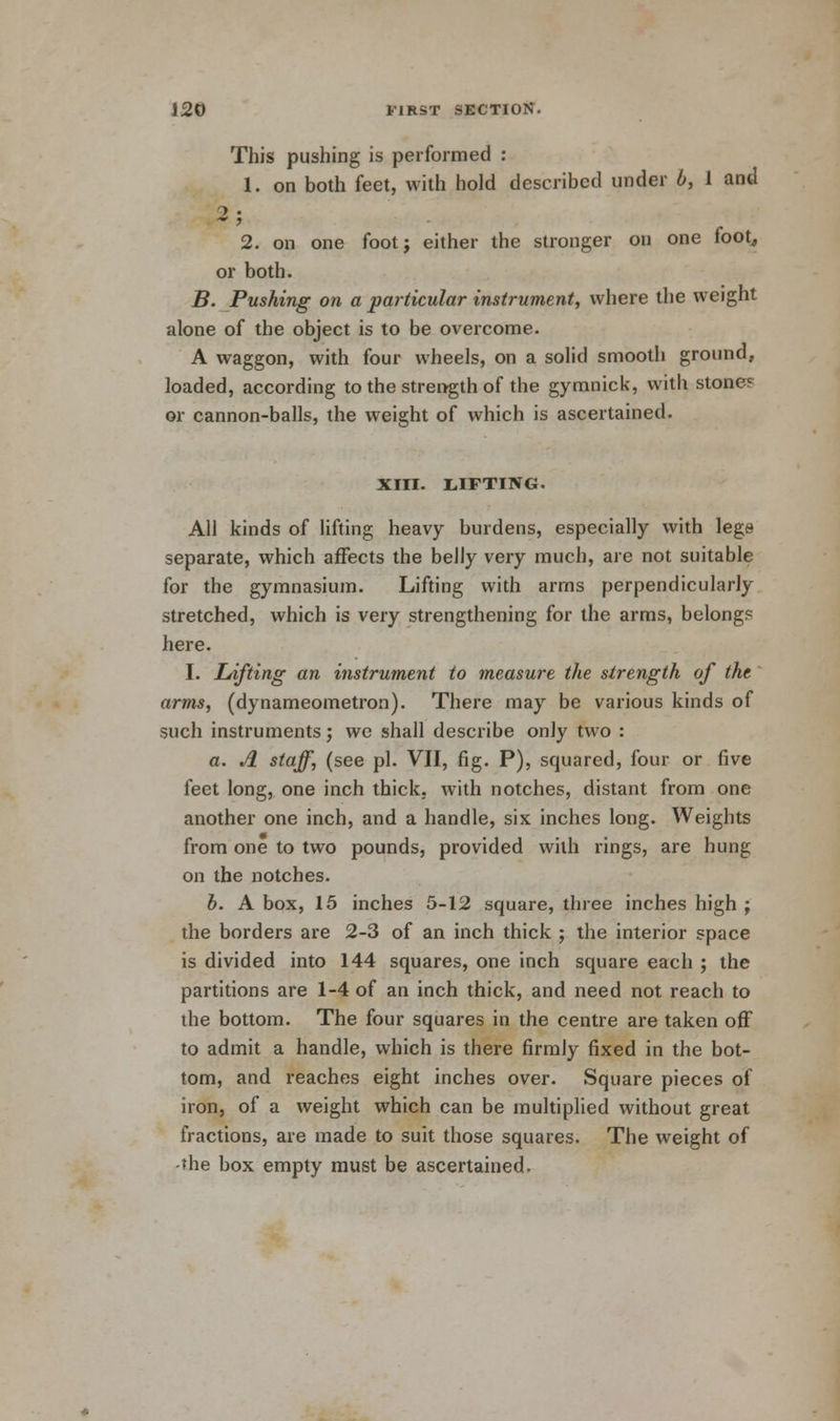 This pushing is performed : 1. on both feet, with hold described under b, 1 and 2. on one foot; either the stronger on one foot, or both. B. Pushing on a particular instrument, where the weight alone of the object is to be overcome. A waggon, with four wheels, on a solid smooth ground, loaded, according to the strength of the gymnick, with stones or cannon-balls, the weight of which is ascertained. XIII. LIFTING. All kinds of lifting heavy burdens, especially with lege separate, which affects the belly very much, are not suitable for the gymnasium. Lifting with arms perpendicularly stretched, which is very strengthening for the arms, belong? here. I. Lifting an instrument to measure the strength of the arms, (dynameometron). There may be various kinds of such instruments; we shall describe only two : a. A staff, (see pi. VII, fig. P), squared, four or five feet long, one inch thick, with notches, distant from one another one inch, and a handle, six inches long. Weights from one to two pounds, provided with rings, are hung on the notches. b. A box, 15 inches 5-12 square, three inches high ; the borders are 2-3 of an inch thick ; the interior space is divided into 144 squares, one inch square each ; the partitions are 1-4 of an inch thick, and need not reach to the bottom. The four squares in the centre are taken off to admit a handle, which is there firmly fixed in the bot- tom, and reaches eight inches over. Square pieces of iron, of a weight which can be multiplied without great fractions, are made to suit those squares. The weight of the box empty must be ascertained.