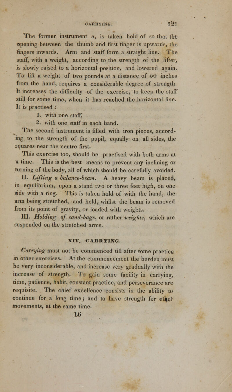The former instrument a, is taken hold of so that the opening between the thumb and first finger is upwards, the fingers inwards. Arm and staff form a straight line. The staff, with a weight, according to the strength of the lifter, is slowly raised to a horizontal position, and lowered again. To lift a weight of two pounds at a distance of 50 inches from the hand, requires a considerable degree of strength. It increases the difficulty of the exercise, to keep the staff still for some time, when it has reached the horizontal line. It is practised ; 1. with one staff, 2. with one staff in each hand. The second instrument is filled, with iron pieces, accord- ing to the strength of the pupil, equally on all sides, the squares near the centre first. This exercise too, should be practised with both arms at a time. This is the best means to prevent any inclining or turning of the body, all of which should be carefully avoided. II. Lifting a balance-beam. A heavy beam is placed, in equilibrium, upon a stand two or three feet high, on one side with a ring. This is taken hold of with the hand, the arm being stretched, and held, whilst the beam is removed from its point of gravity, or loaded with weights. III. Holding of sand-bags, or rather iveiglits, which are suspended on the stretched arms. XIV. CARRYING. Carrying must not be commenced till after some practice in other exercises. At the commencement the burden must be very inconsiderable, and increase very gradually with the increase of strength. To gain some facility in carrying, time, patience, habit, constant practice, and perseverance are requisite. The chief excellence consists in the ability to continue for a long time; and to have strength for ©t^er movements, at the same time. 16