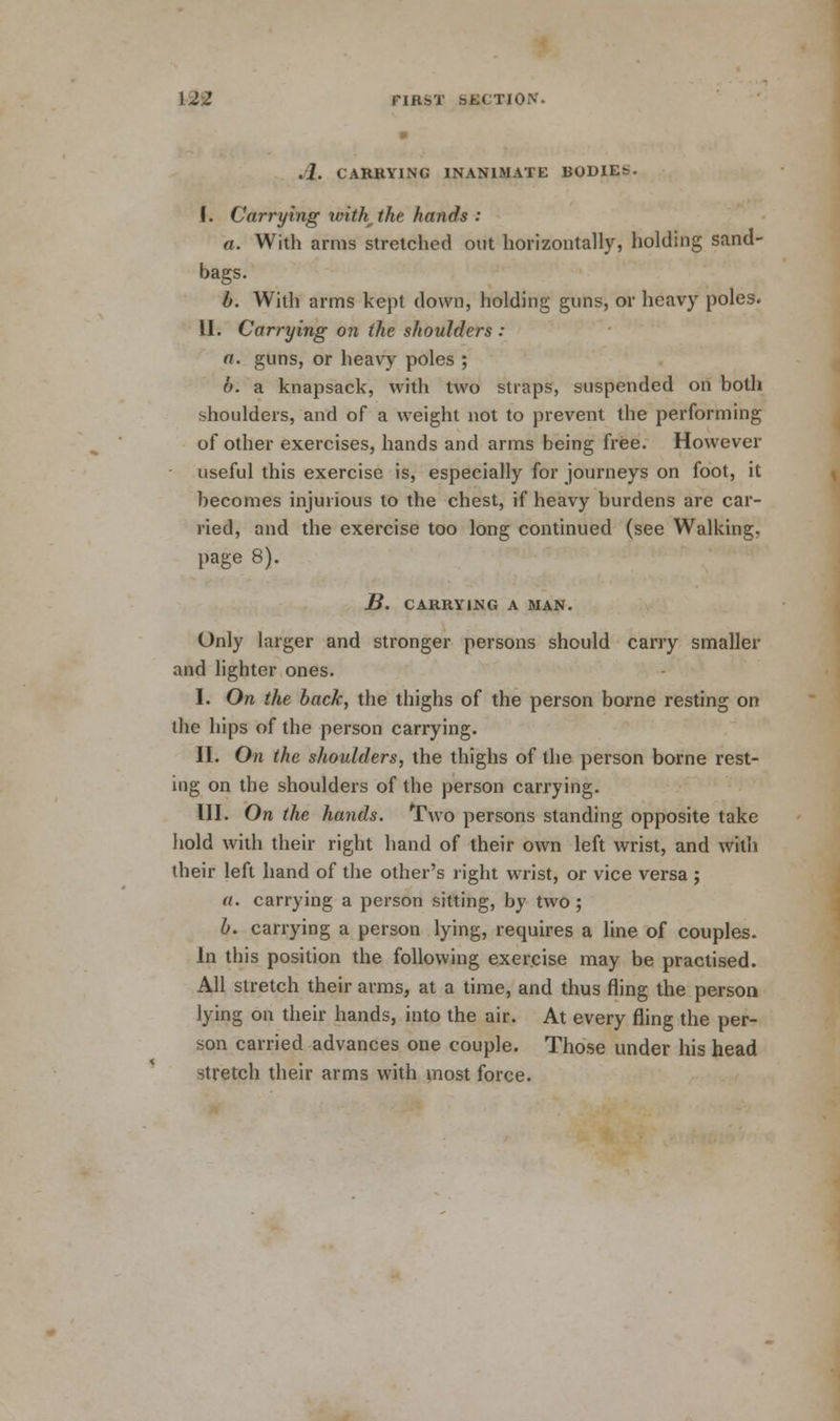 .1. CARRYING INANIMATE BODIE&. I. Carrying with the hands : a. With arms stretched out horizontally, holding sand- bags. b. With arms kepi down, holding guns, or heavy poles. II. Carrying on the shoulders : a. guns, or heavy poles ; b. a knapsack, with two straps, suspended on both shoulders, and of a weight not to prevent the performing of other exercises, hands and arms being free. However useful this exercise is, especially for journeys on foot, it becomes injurious to the chest, if heavy burdens are car- ried, and the exercise too long continued (see Walking, page 8). B. CARRYING A MAN. Only larger and stronger persons should carry smaller and lighter ones. I. On the back, the thighs of the person borne resting on the hips of the person carrying. II. On the shoulders, the thighs of the person borne rest- ing on the shoulders of the person carrying. III. On the hands. Two persons standing opposite take hold with their right hand of their own left wrist, and with their left hand of the other's right wrist, or vice versa ; a. carrying a person sitting, by two ; b. carrying a person lying, requires a line of couples. In this position the following exercise may be practised. All stretch their arms, at a time, and thus fling the person lying on their hands, into the air. At every fling the per- son carried advances one couple. Those under his head stretch their arms with most force.