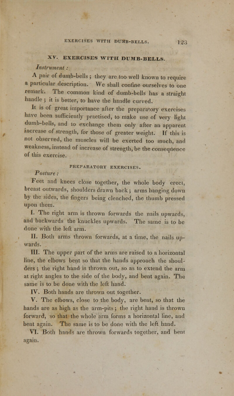 XV. EXERCISES WITH DUMB-BELLS. Instrument : A pair of dumb-bells ; they are too well known to require a particular description. We shall confine ourselves to one remark. The common kind of dumbrbells has a straight handle ; it is better, to have the handle curved. It is of great importance after the preparatory exercises have been sufficiently practised, to make use of very light dumb-bells, and to exchange them only after an apparent increase of strength, for those of greater weight. If this is not observed, the muscles will be exerted too much, and weakness, instead of increase of strength, be the consequence of this exercise. PREPARATORY EXERCISES. Posture: Feet and knees close together, the whole body erect, breast outwards, shoulders drawn back; arms hanging down by the sides, the fingers being clenched, the thumb pressed upon them. I. The right arm is thrown forwards the nails upwards, and backwards the knuckles upwards. The same is to be done with the left arm. II. Both arms thrown forwards, at a time, the nails up- wards. HI. The upper part of the arms are raised to a horizontal line, the elbows bent so that the hands approach the shoul- ders ; the right hand is thrown out, so as to extend the arm at right angles to the side of the body, and bent again. The same is to be done with the left hand. IV. Both hands are thrown out together. V. The elbows, close to the body, are bent, so that the hands are as high as the arm-pits; the right hand is thrown forward, so that the whole arm forms a horizontal line, and bent again. The same is to be done with the left hand. VI. Both hands are thrown forwards together, and bent again.