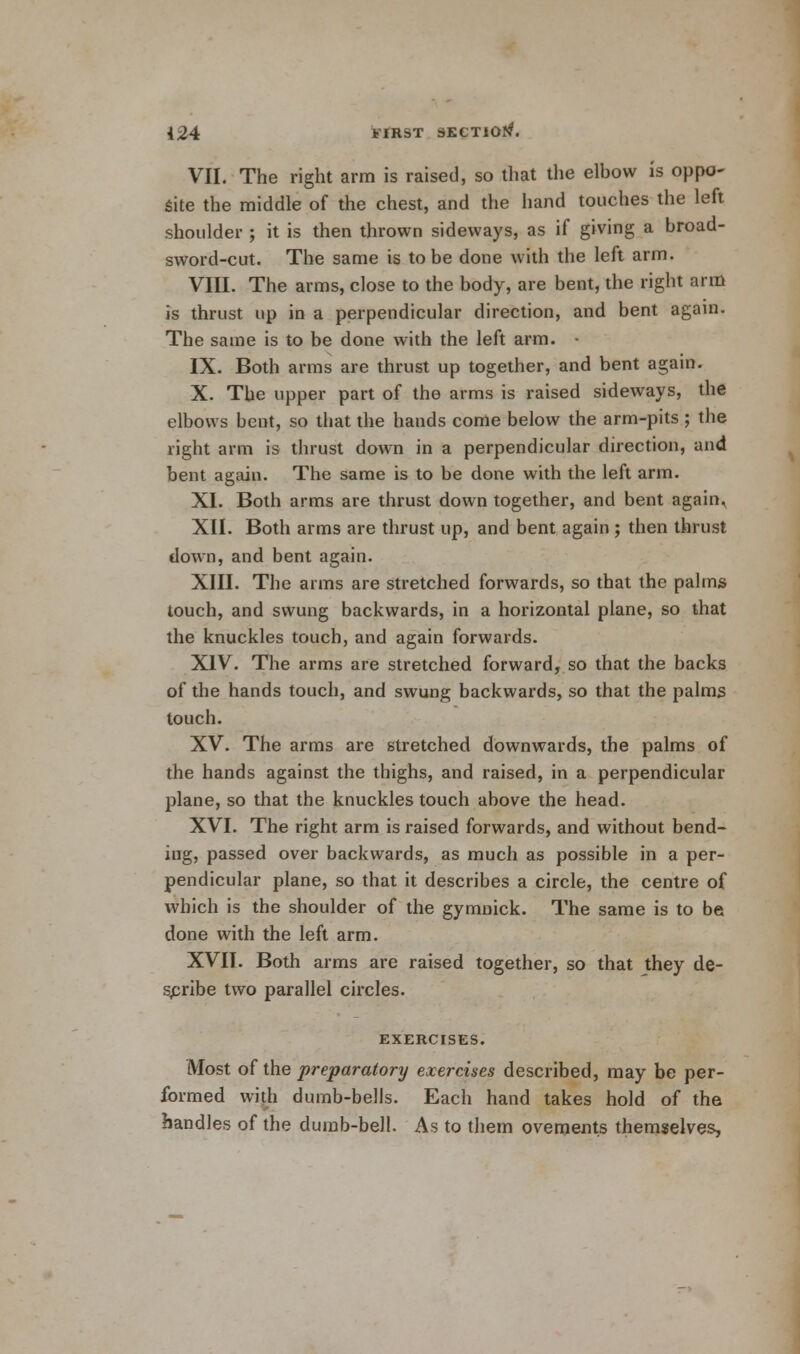 VII. The right arm is raised, so that the elbow is oppo- site the middle of the chest, and the hand touches the left shoulder ; it is then thrown sideways, as if giving a broad- sword-cut. The same is to be done with the left arm. VIII. The arms, close to the body, are bent, the right arm is thrust up in a perpendicular direction, and bent again. The same is to be done with the left arm. IX. Both arms are thrust up together, and bent again. X. The upper part of the arms is raised sideways, the elbows bent, so that the hands come below the arm-pits ; the right arm is thrust down in a perpendicular direction, and bent again. The same is to be done with the left arm. XI. Both arms are thrust down together, and bent again, XII. Both arms are thrust up, and bent again ; then thrust down, and bent again. XIII. The arms are stretched forwards, so that the palms touch, and swung backwards, in a horizontal plane, so that the knuckles touch, and again forwards. XIV. The arms are stretched forward, so that the backs of the hands touch, and swung backwards, so that the palms touch. XV. The arms are stretched downwards, the palms of the hands against the thighs, and raised, in a perpendicular plane, so that the knuckles touch above the head. XVI. The right arm is raised forwards, and without bend- ing, passed over backwards, as much as possible in a per- pendicular plane, so that it describes a circle, the centre of which is the shoulder of the gymnick. The same is to be done with the left arm. XVII. Both arms are raised together, so that they de- scribe two parallel circles. EXERCISES. Most of the preparatory exercises described, may be per- formed with dumb-bells. Each hand takes hold of the handles of the dumb-bell. As to them ovements themselves,