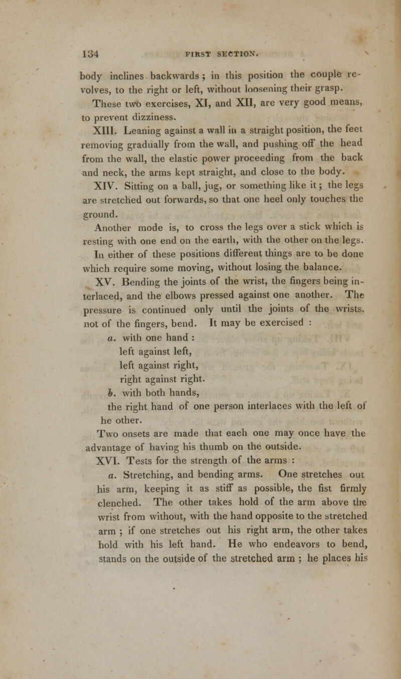 body inclines backwards ; in this position the couple re- volves, to the right or left, without loosening their grasp. These two exercises, XI, and XII, are very good means, to prevent dizziness. XIII. Leaning against a wall ta a straight position, the feet removing gradually from the wall, and pushing off the head from the wall, the elastic power proceeding from the back and neck, the arms kept straight, and close to the body. XIV. Sitting on a ball, jug, or something like it; the legs are stretched out forwards, so that one heel only touches the ground. Another mode is, to cross the legs over a stick which is resting with one end on the earth, with the other on the legs. In either of these positions different things are to be done which require some moving, without losing the balance. XV. Bending the joints of the wrist, the fingers being in- terlaced, and the elbows pressed against one another. The pressure is continued only until the joints of the wrists, not of the fingers, bend. It may be exercised : a. with one hand : left against left, left against right, right against right. b. with both hands, the right hand of one person interlaces with the left of he other. Two onsets are made that each one may once have the advantage of having his thumb on the outside. XVI. Tests for the strength of the arms : a. Stretching, and bending arms. One stretches out his arm, keeping it as stiff as possible, the fist firmly clenched. The other takes hold of the arm above the wrist from without, with the hand opposite to the stretched arm ; if one stretches out his right arm, the other takes hold with his left hand. He who endeavors to bend, stands on the outside of the stretched arm ; he places his