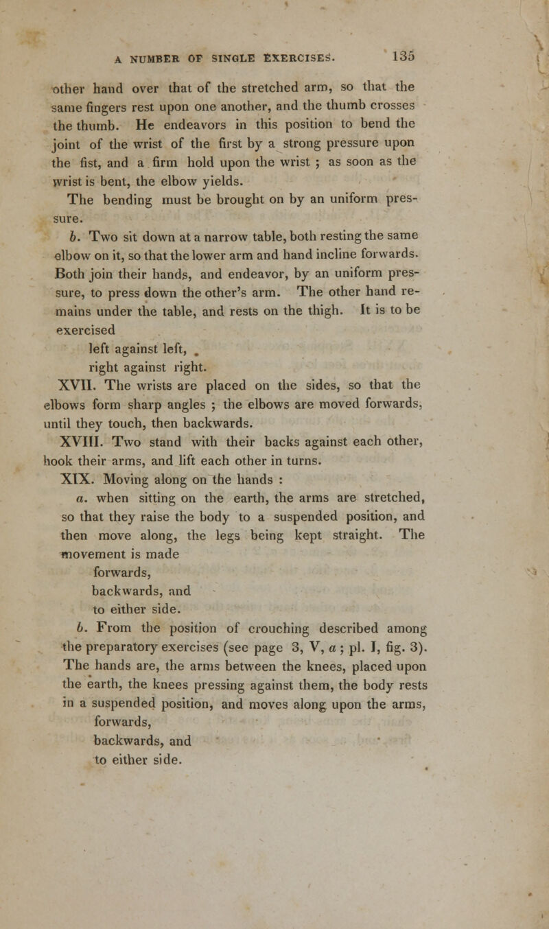 other hand over that of the stretched arm, so that the same fingers rest upon one another, and the thumb crosses the thumb. He endeavors in this position to bend the joint of the wrist of the first by a strong pressure upon the fist, and a firm hold upon the wrist ; as soon as the wrist is bent, the elbow yields. The bending must be brought on by an uniform pres- sure. 6. Two sit down at a narrow table, both resting the same elbow on it, so that the lower arm and hand incline forwards. Both join their hands, and endeavor, by an uniform pres- sure, to press down the other's arm. The other hand re- mains under the table, and rests on the thigh. It is to be exercised left against left, . right against right. XVII. The wrists are placed on the sides, so that the elbows form sharp angles ; the elbows are moved forwards, until they touch, then backwards. XVIII. Two stand with their backs against each other, hook their arms, and lift each other in turns. XIX. Moving along on the hands : a. when sitting on the earth, the arms are stretched, so that they raise the body to a suspended position, and then move along, the legs being kept straight. The movement is made forwards, backwards, and to either side. b. From the position of crouching described among the preparatory exercises (see page 3, V, a ; pi. I, fig. 3). The hands are, the arms between the knees, placed upon the earth, the knees pressing against them, the body rests in a suspended position, and moves along upon the arms, forwards, backwards, and to either side.