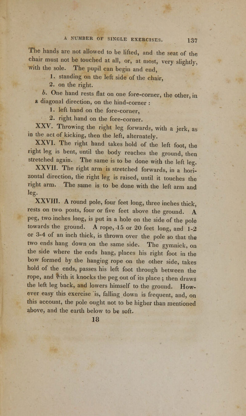 The hands are not allowed to be lifted, and the seat of the chair must not be touched at all, or, at most, very slightly, with the sole. The pupil can begin and end, 1. standing on the left side of the chair, 2. on the right. b. One hand rests flat on one fore-corner, the other, in a diagonal direction, on the hind-corner : 1. left hand on the fore-corner, 2. right hand on the fore-corner. XXV. Throwing the right leg forwards, with a jerk, as in the act of kicking, then the left, alternately. XXVI. The right hand takes hold of the left foot, the right leg is bent, until the body reaches the ground, then stretched again. The same is to be done with the left leg. XXVII. The right arm is stretched forwards, in a hori- zontal direction, the right leg is raised, until it touches the right arm. The same is to be done with the left arm and leg. XXVIII. A round pole, four feet long, three inches thick, rests on two posts, four or five feet above the ground. A peg, two inches long, is put in a hole on the side of the pole towards the ground. A rope, -15 or 20 feet long, and 1-2 or 3-4 of an inch thick, is thrown over the pole so that the two ends hang down on the same side. The gymnick, on the side where the ends hang, places his right foot in the bow formed by the hanging rope on the other side, takes hold of the ends, passes his left foot through between the rope, and Mth it knocks the peg out of its place ; then draws the left leg back, and lowers himself to the ground. How- ever easy this exercise is, falling down is frequent, and, on this account, the pole ought not to be higher than mentioned above, and the earth below to be soft. 18