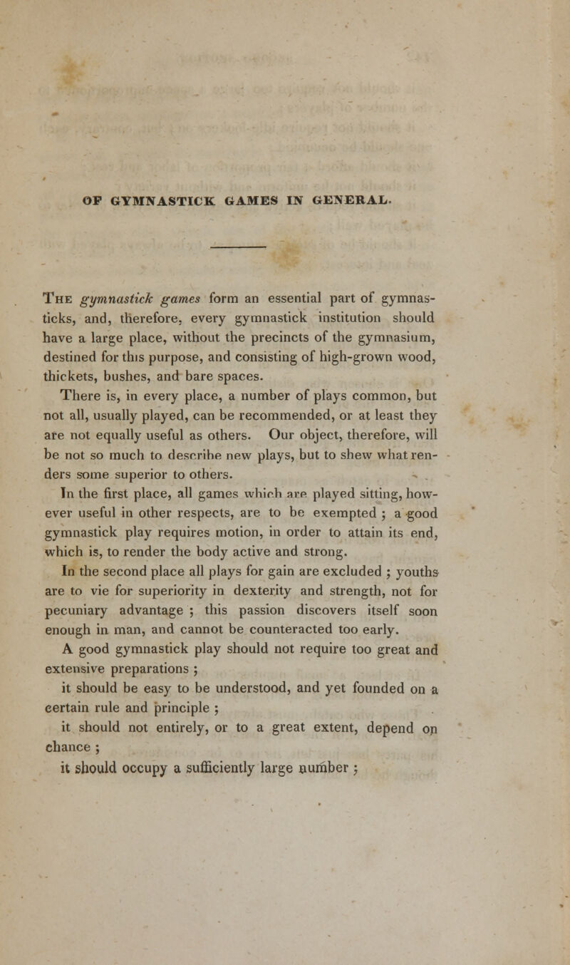 OP GYMNASTICK GAMES IN GENERAL- The gymnastick games form an essential part of gymnas- ticks, and, therefore, every gymnastick institution should have a large place, without the precincts of the gymnasium, destined for this purpose, and consisting of high-grown wood, thickets, bushes, and bare spaces. There is, in every place, a number of plays common, but not all, usually played, can be recommended, or at least they are not equally useful as others. Our object, therefore, will be not so much to describe new plays, but to shew what ren- ders some superior to others. - . In the first place, all games whir.h arp played sitting, how- ever useful in other respects, are to be exempted ; a good gymnastick play requires motion, in order to attain its end, which is, to render the body active and strong. In the second place all plays for gain are excluded ; youths are to vie for superiority in dexterity and strength, not for pecuniary advantage ; this passion discovers itself soon enough in man, and cannot be counteracted too early. A good gymnastick play should not require too great and extensive preparations ; it should be easy to be understood, and yet founded on a certain rule and principle ; it should not entirely, or to a great extent, depend on chance ; it should occupy a sufficiently large number ;