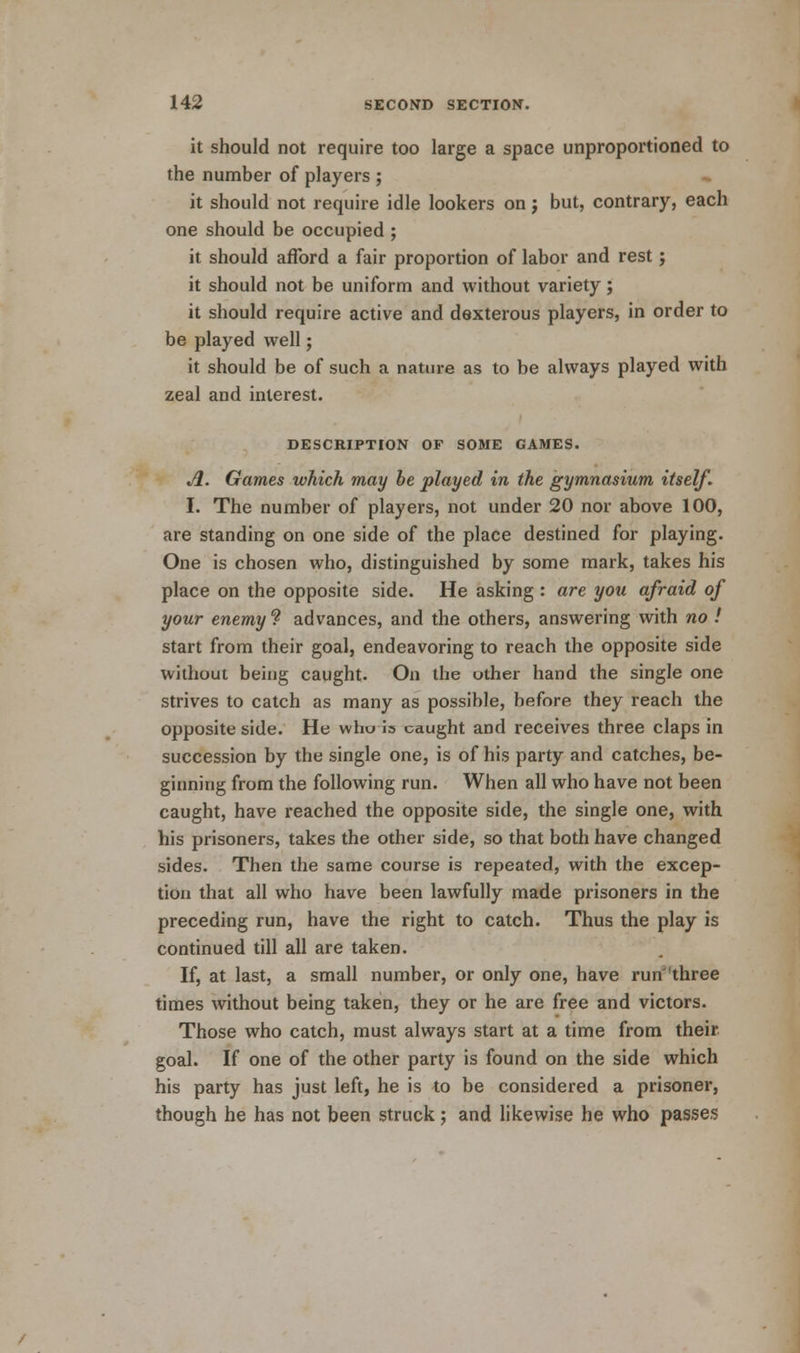 it should not require too large a space unproportioned to the number of players ; it should not require idle lookers on j but, contrary, each one should be occupied ; it should afford a fair proportion of labor and rest; it should not be uniform and without variety; it should require active and dexterous players, in order to be played well; it should be of such a nature as to be always played with zeal and interest. DESCRIPTION OF SOME GAMES. A. Games which may be played in the gymnasium itself. I. The number of players, not under 20 nor above 100, are standing on one side of the place destined for playing. One is chosen who, distinguished by some mark, takes his place on the opposite side. He asking : are you afraid of your enemy1? advances, and the others, answering with no ! start from their goal, endeavoring to reach the opposite side without being caught. On the other hand the single one strives to catch as many as possible, before they reach the opposite side. He who is caught and receives three claps in succession by the single one, is of his party and catches, be- ginning from the following run. When all who have not been caught, have reached the opposite side, the single one, with his prisoners, takes the other side, so that both have changed sides. Then the same course is repeated, with the excep- tion that all who have been lawfully made prisoners in the preceding run, have the right to catch. Thus the play is continued till all are taken. If, at last, a small number, or only one, have run three times without being taken, they or he are free and victors. Those who catch, must always start at a time from their goal. If one of the other party is found on the side which his party has just left, he is to be considered a prisoner, though he has not been struck; and likewise he who passes