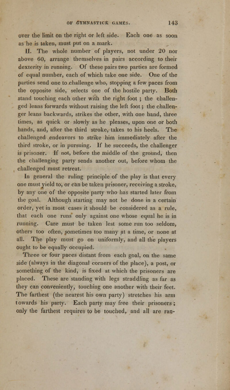 over the limit on the right or left side. Each one as soon as he is taken, must put on a mark. II. The whole number of players, not under 20 nor above 60, arrange themselves in pairs according to their dexterity in running. Of these pairs two parties are formed of equal number, each of which take one side. One of the parties send one to challenge who, stopping a few paces from the opposite side, selects one of the hostile party. Both stand touching each other with the right foot ; the challen- ged leans forwards without raising the left foot; the challen- ger leans backwards, strikes the other, with one hand, three times, as quick or slowly as he pleases, upon one or both hands, and, after the third stroke, takes to his heels. The challenged endeavors to strike him immediately after the third stroke, or in pursuing. If he succeeds, the challenger is prisoner. If not, before the middle of the ground, then the challenging party sends another out, before whom the challenged must retreat. In general the ruling principle of the play is that every one must yield to, or can be taken prisoner, receiving a stroke, by any one of the opposite party who has started later from the goal. Although starting may not be done in a certain order, yet in most cases it should be considered as a rule, that each one runs* only against one whose equal he is in running. Care must be taken lest some run too seldom, others too often, sometimes too many at a time, or none at all. The play must go on uniformly, and all the players ought to be equally occupied. Three or four paces distant from each goal, on the same side (always in the diagonal corners of the place), a post, or something of the kind, is fixed at which the prisoners are placed. These are standing with legs straddling as far as they can conveniently, touching one another with their feet. The farthest (the nearest his own party) stretches his arm towards his party. Each party may free their prisoners ; only the farthest requires to be touched, and all are ran-