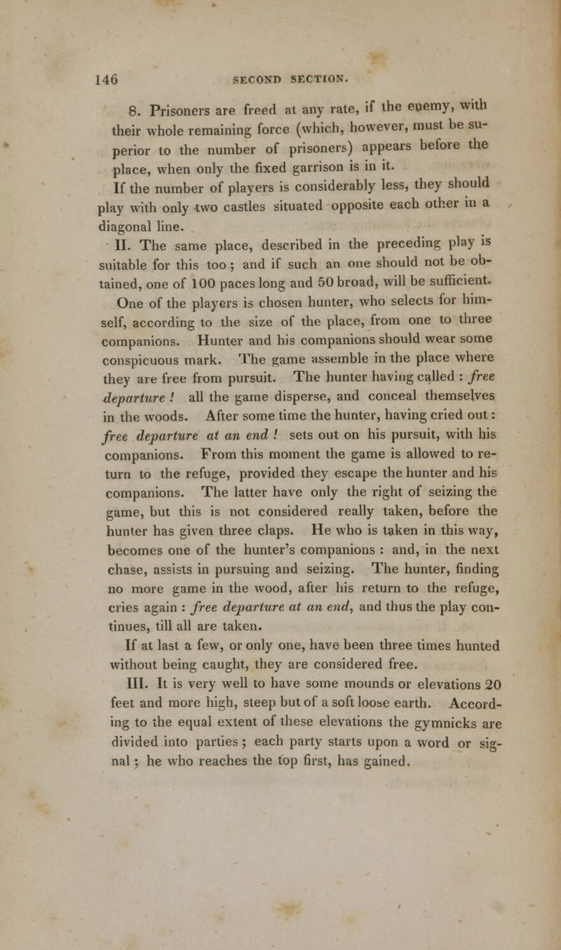 8. Prisoners are freed at any rate, if the enemy, with their whole remaining force (which, however, must be su- perior to the number of prisoners) appears before the place, when only the fixed garrison is in it. If the number of players is considerably less, they should play with only two castles situated opposite each other m a diagonal line. II. The same place, described in the preceding play is suitable for this too ; and if such an one should not be ob- tained, one of 100 paces long and 50 broad, will be sufficient. One of the players is chosen hunter, who selects for him- self, according to the size of the place, from one to three companions. Hunter and his companions should wear some conspicuous mark. The game assemble in the place where they are free from pursuit. The hunter having called : free departure ! all the game disperse, and conceal themselves in the woods. After some time the hunter, having cried out: free departure at an end ! sets out on his pursuit, with his companions. From this moment the game is allowed to re- turn to the refuge, provided they escape the hunter and his companions. The latter have only the right of seizing the game, but this is not considered really taken, before the hunter has given three claps. He who is taken in this way, becomes one of the hunter's companions : and, in the next chase, assists in pursuing and seizing. The hunter, finding no more game in the wood, after his return to the refuge, cries again : free departure at an end, and thus the play con- tinues, till all are taken. If at last a few, or only one, have been three times hunted without being caught, they are considered free. III. It is very well to have some mounds or elevations 20 feet and more high, steep but of a soft loose earth. Accord- ing to the equal extent of these elevations the gymnicks are divided into parties; each party starts upon a word or sig- nal ; he who reaches the top first, has gained.