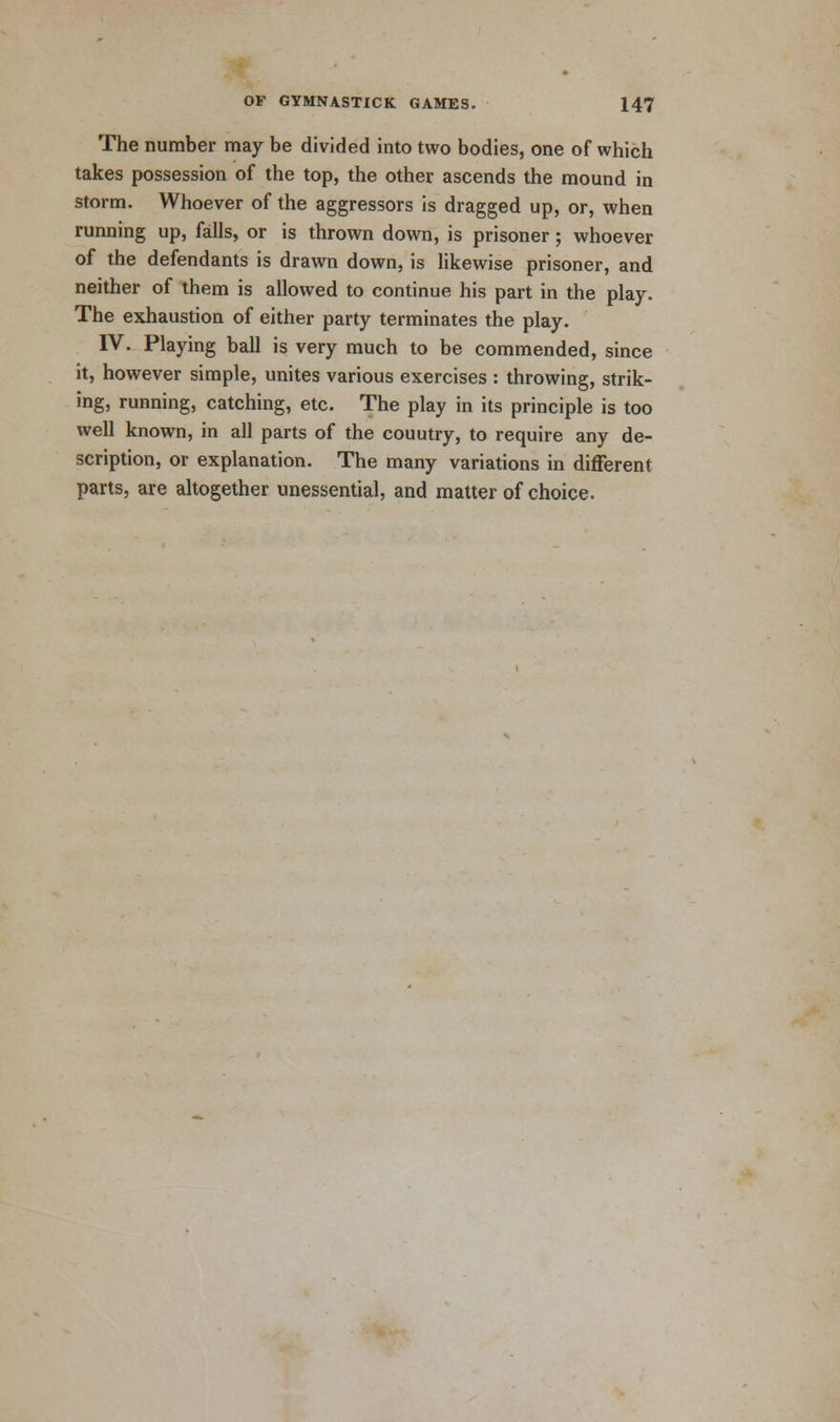 The number may be divided into two bodies, one of which takes possession of the top, the other ascends the mound in storm. Whoever of the aggressors is dragged up, or, when running up, falls, or is thrown down, is prisoner; whoever of the defendants is drawn down, is likewise prisoner, and neither of them is allowed to continue his part in the play. The exhaustion of either party terminates the play. IV. Playing ball is very much to be commended, since it, however simple, unites various exercises : throwing, strik- ing, running, catching, etc. The play in its principle is too well known, in all parts of the couutry, to require any de- scription, or explanation. The many variations in different parts, are altogether unessential, and matter of choice.