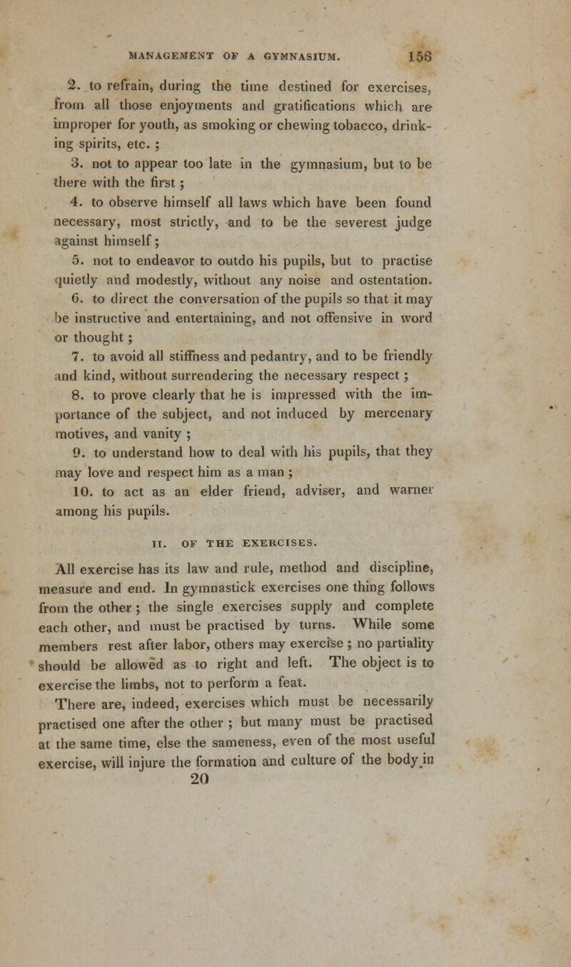 2. to refrain, during the time destined for exercises, from all those enjoyments and gratifications which are improper for youth, as smoking or chewing tobacco, drink- ing spirits, etc. ; 3. not to appear too late in the gymnasium, but to be there with the first; 4. to observe himself all laws which have been found necessary, most strictly, and to be the severest judge against himself; 5. not to endeavor to outdo his pupils, but to practise- quietly and modestly, without any noise and ostentation. 6. to direct the conversation of the pupils so that it may be instructive and entertaining, and not offensive in word or thought; 7. to avoid all stiffness and pedantry, and to be friendly and kind, without surrendering the necessary respect; 8. to prove clearly that he is impressed with the im- portance of the subject, and not induced by mercenary motives, and vanity ; 9. to understand how to deal with his pupils, that they may love and respect him as a man ; 10. to act as an elder friend, adviser, and warnei among his pupils. II. OF THE EXERCISES. All exercise has its law and rule, method and discipline, measure and end. In gymnastick exercises one thing follows from the other ; the single exercises supply and complete each other, and must be practised by turns. While some members rest after labor, others may exercise ; no partiality should be allowed as to right and left. The object is to exercise the limbs, not to perform a feat. There are, indeed, exercises which must be necessarily practised one after the other ; but many must be practised at the same time, else the sameness, even of the most useful exercise, will injure the formation and culture of the bodyjn 20