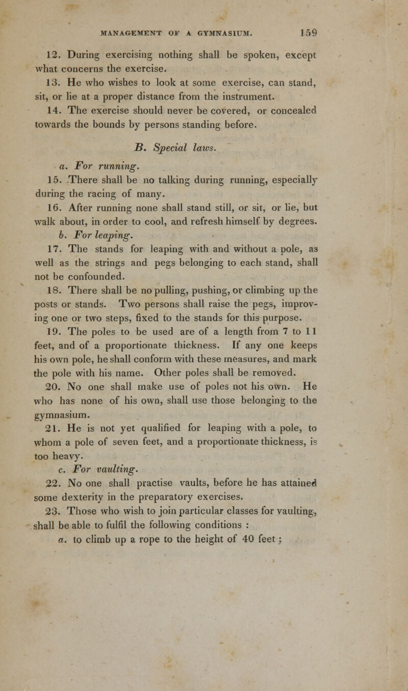 12. During exercising nothing shall be spoken, except what concerns the exercise. 13. He who wishes to look at some exercise, can stand, sit, or lie at a proper distance from the instrument. 14. The exercise should never be covered, or concealed towards the bounds by persons standing before. B. Special laws. a. For running. 15. There shall be no talking during running, especially during the racing of many. 16. After running none shall stand still, or sit, or lie, but walk about, in order to cool, and refresh himself by degrees. b. For leaping. 17. The stands for leaping with and without a pole, as well as the strings and pegs belonging to each stand, shall not be confounded. 18. There shall be no pulling, pushing, or climbing up the posts or stands. Two persons shall raise the pegs, improv- ing one or two steps, fixed to the stands for this purpose. 19. The poles to be used are of a length from 7 to 11 feet, and of a proportionate thickness. If any one keeps his own pole, he shall conform with these measures, and mark the pole with his name. Other poles shall be removed. 20. No one shall make use of poles not his own. He who has none of his own, shall use those belonging to the gymnasium. 21. He is not yet qualified for leaping with a pole, to whom a pole of seven feet, and a proportionate thickness, is too heavy. c. For vaulting. 22. No one shall practise vaults, before he has attained some dexterity in the preparatory exercises. 23. Those who wish to join particular classes for vaulting, shall be able to fulfil the following conditions : a. to climb up a rope to the height of 40 feet;