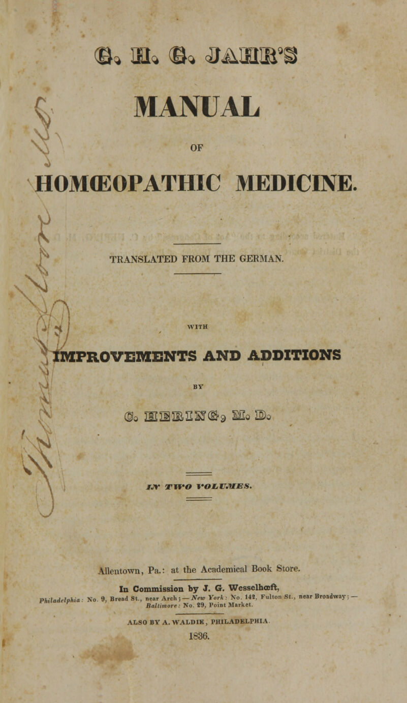 MANUAL OF HOMCEOPATHIC MEDICINE. H _ TRANSLATED FROM THE GERMAN. A J H > WITH \V IMPROVEMENTS AND ADDITIONS BV Oo mn^iisr©^ Mo Do ijt two voLiU.yiJEs. Allentown, Pa.: at the Academical Book Store. In Commission by J. G. Wesselhceft, Philadelphia No 9, Bread St., near Arch; — New York No. 14?, Fulton St., near Broadway; - r Baltimore: No. 89, Point Market. ALSO BV A. WALDIK , PHILADELPHIA 1836.