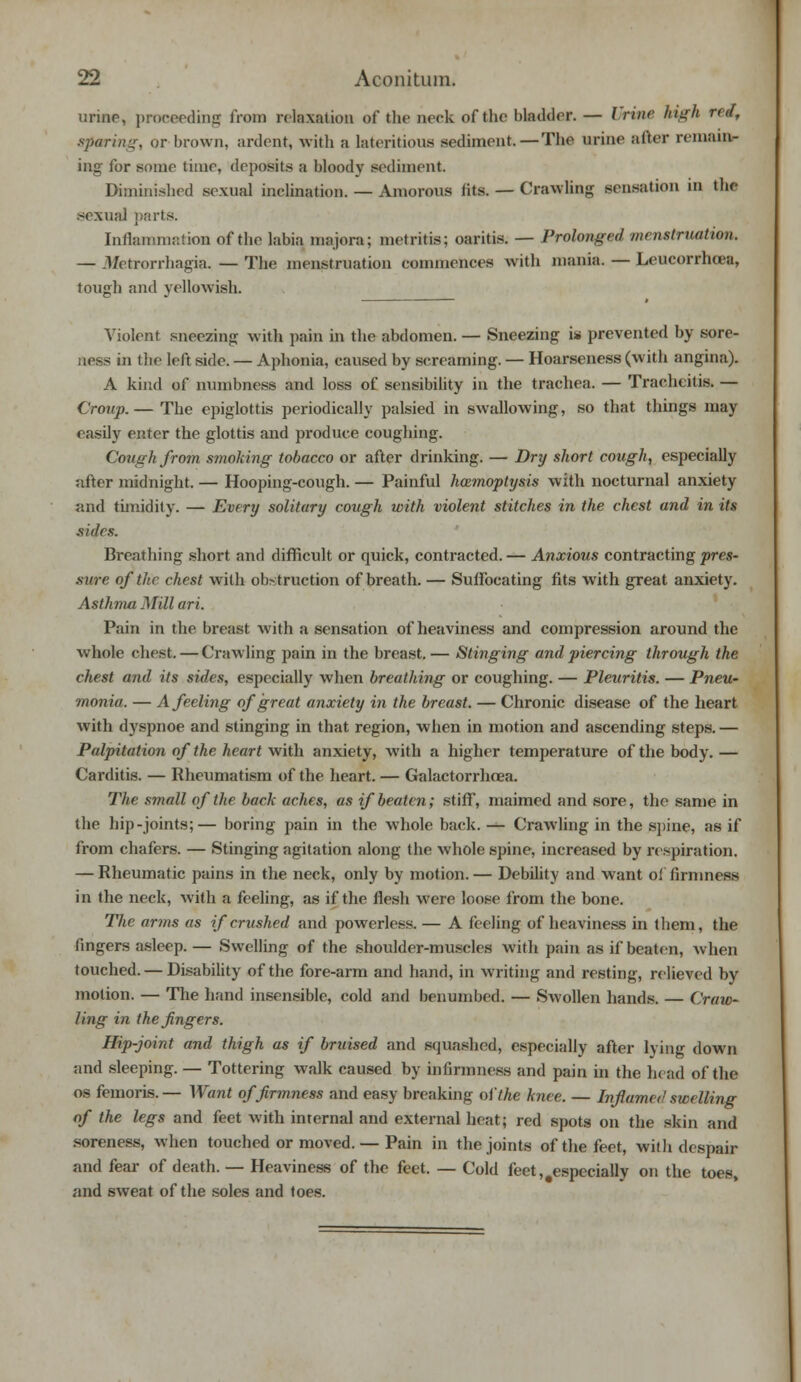 urine, proceeding from relaxation of the neck of the bladder. — I nne high r*«, sparing, or brown, ardent, with a lateritious sediment.—The urine after remain- ing for some time, deposits a bloody sediment Diminished sexual inclination. — Amorous fits. — Crawling sensation in the sexual parts. Inflammation of the labia majora; metritis; oaritis. — Prolonged menstruation. — Metrorrhagia. — The menstruation commences with mania. — Leucorrhoea, tough and yellowish. Violent sneezing with pain in the abdomen. — Sneezing is prevented by sore- - in the left side. — Aphonia, caused by screaming. — Hoarseness (with angina). A kind of numbness and loss of sensibility in the trachea. — Tracheitis. — Croup.— The epiglottis periodically palsied in swallowing, so that things may easily enter the glottis and produce coughing. Cough from smoking tobacco or after drinking. — Dry short cough, especially after midnight. — Hooping-cough. — Painful haemoptysis with nocturnal anxiety and timidity. — Every solitary cough with violent stitches in the chest and in its sides. Breathing short and difficult or quick, contracted.— Anxious contracting pres- sure of the chest with obstruction of breath. — Suffocating fits with great anxiety. Asthma Mill ari. Pain in the breast with a sensation of heaviness and compression around the whole chest. — Crawling pain in the breast.— Stinging and piercing through the chest and its sides, especially when breathing or coughing. — Pleuritis. — Pneu- monia. — A feeling of great anxiety in the breast. — Chronic disease of the heart with dyspnoe and stinging in that region, when in motion and ascending steps. — Palpitation of the heart with anxiety, with a higher temperature of the body. — Carditis. — Rheumatism of the heart. — Galactorrhcea. The small of the back aches, as if beaten; stiff', maimed and sore, the same in the hip-joints;— boring pain in the whole back. — Crawling in the spine, as if from chafers. — Stinging agitation along the whole spine, increased by respiration. — Rheumatic pains in the neck, only by motion. — Debdity and want ol firmness in the neck, with a feeling, as if the flesh were loose from the bone. The arms as if crushed and powerless. — A feeling of heaviness in them, the fingers asleep. — Swelling of the shoulder-muscles with pain as if beaten, when touched. — Disability of the fore-arm and hand, in writing and resting, relieved by motion. — The hand insensible, cold and benumbed. — Swollen hands. — Craxo- ling in the fingers. Hip-joint and thigh as if bruised and squashed, especially after lying down and sleeping. — Tottering walk caused by infirmness and pain in the head of the os femoris.— Want of firmness and easy breaking of the knee. — Inflamed swelling of the legs and feet with internal and external heat; red spots on the skin and soreness, when touched or moved. — Pain in the joints of the feet, with despair and fear of death. — Heaviness of the feet. — Cold feet, .especially on the toes, and sweat of the soles and toes.