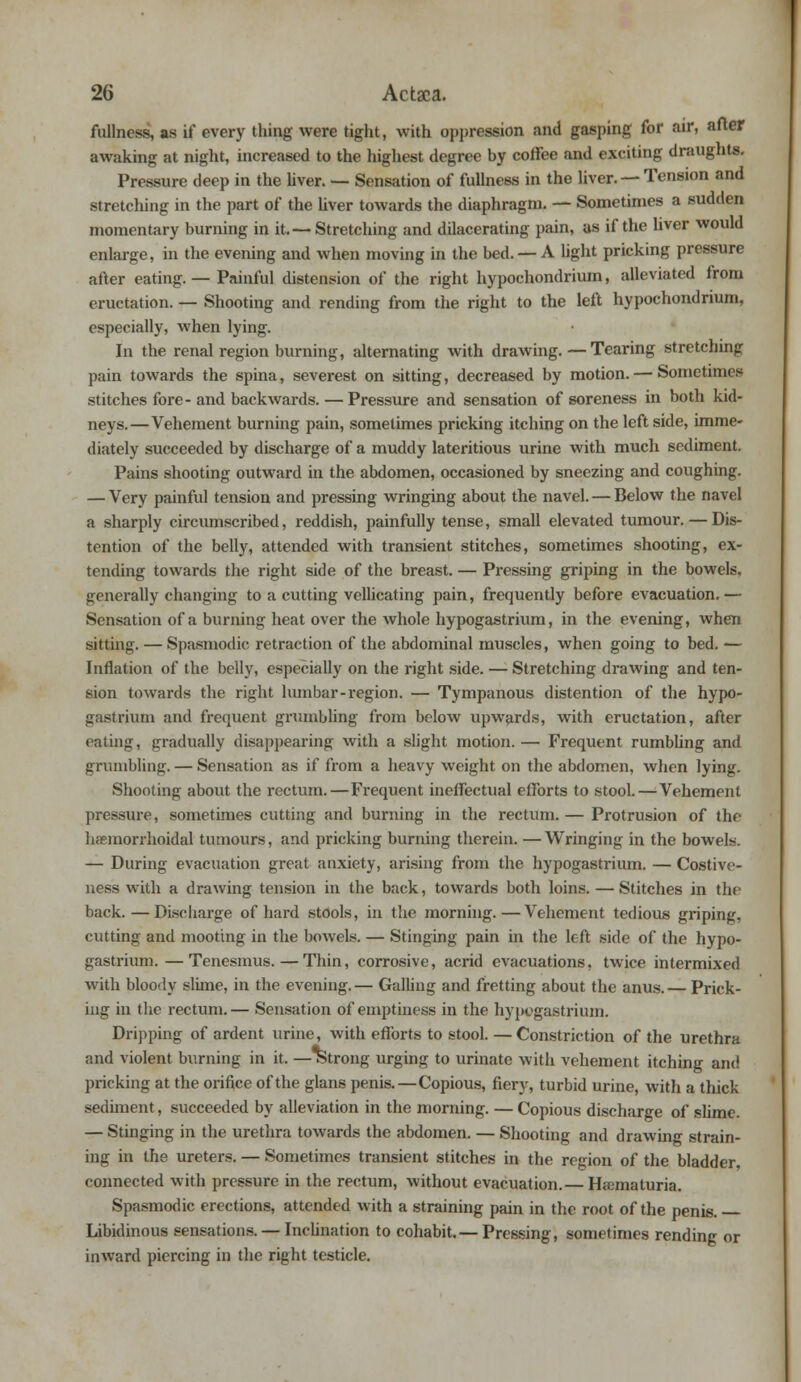 fullness, as if every thing were tight, with oppression and gasping for air, after awaking at night, increased to the highest degree by coffee and exciting draughts. Pressure deep in the liver. — Sensation of fullness in the liver. — Tension and stretching in the part of the liver towards the diaphragm. — Sometimes a sudden momentary burning in it.— Stretching and dilacerating pain, as if the liver would enlarge, in the evening and when moving in the bed. — A light pricking pressure after eating. — Painful distension of the right hypochondrium, alleviated from eructation. — Shooting and rending from the right to the left hypochondrium, especially, when lying. In the renal region burning, alternating with drawing. — Tearing stretching pain towards the spina, severest on sitting, decreased by motion. — Sometimes stitches fore-and backwards. — Pressure and sensation of soreness in both kid- neys.—Vehement burning pain, sometimes pricking itching on the left side, imme- diately succeeded by discharge of a muddy lateritious urine with much sediment. Pains shooting outward in the abdomen, occasioned by sneezing and coughing. — Very painful tension and pressing wringing about the navel. — Below the navel a sharply circumscribed, reddish, painfully tense, small elevated tumour. — Dis- tention of the belly, attended with transient stitches, sometimes shooting, ex- tending towards the right side of the breast. — Pressing griping in the bowels, generally changing to a cutting vellicating pain, frequently before evacuation.— Sensation of a burning heat over the whole hypogastrium, in the evening, when sitting. — Spasmodic retraction of the abdominal muscles, when going to bed. — Inflation of the belly, especially on the right side. — Stretching drawing and ten- sion towards the right lumbar-region. — Tympanous distention of the hypo- gastrium and frequent grumbling from below upwards, with eructation, after eating, gradually disappearing with a slight motion. — Frequent rumbling and grumbling. — Sensation as if from a heavy weight on the abdomen, when lying. Shooting about the rectum.—Frequent ineffectual efforts to stool.—Vehement pressure, sometimes cutting and burning in the rectum. — Protrusion of the hemorrhoidal tumours, and pricking burning therein. —Wringing in the bowels. — During evacuation great anxiety, arising from the hypogastrium. — Costive- ness with a drawing tension in the back, towards both loins. — Stitches in the back.—Discharge of hard stools, in the morning.—Vehement tedious griping, cutting and mooting in the bowels. — Stinging pain in the left side of the hypo- gastrium. — Tenesmus. — Thin, corrosive, acrid evacuations, twice intermixed with bloody slime, in the evening.— Galling and fretting about the anus. — Prick- ing in the rectum.— Sensation of emptiness in the hypogastrium. Dripping of ardent urine, with efforts to stool. — Constriction of the urethra and violent burning in it. — strong urging to urinate with vehement itching and pricking at the orifice of the glans penis.—Copious, fiery, turbid urine, with a thick sediment, succeeded by alleviation in the morning. — Copious discharge of slime. — Stinging in the urethra towards the abdomen. — Shooting and drawing strain- ing in the ureters. — Sometimes transient stitches in the region of the bladder, connected with pressure in the rectum, without evacuation.— Hematuria. Spasmodic erections, attended with a straining pain in the root of the penis. Libidinous sensations. — Inclination to cohabit.— Pressing, sometimes rending or inward piercing in the right testicle.