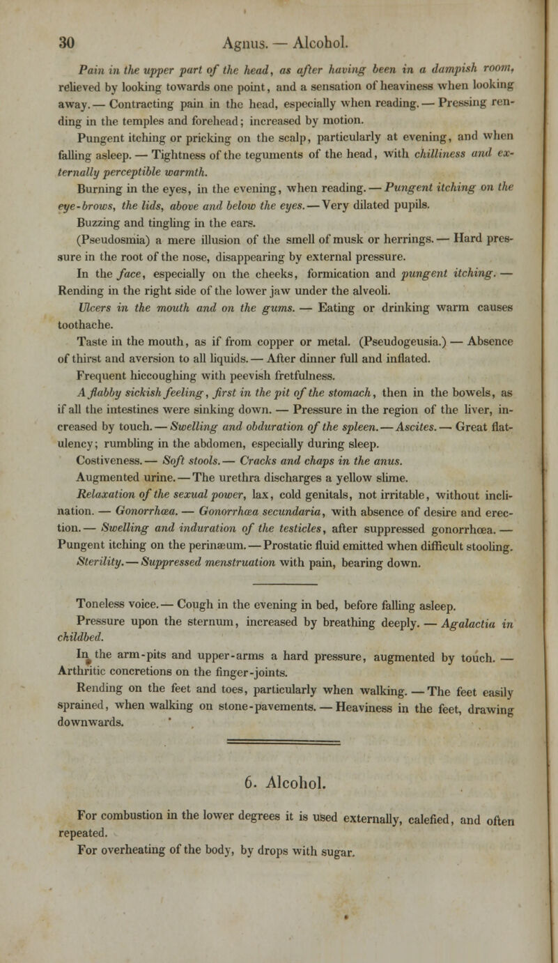 Pain in the upper part of the head, as after having been in a dampish room, relieved by looking towards ono point, and a sensation of heaviness when looking away. — Contracting pain in the head, especially when reading. — Pressing ren- ding in the temples and forehead; increased by motion. Pungent itching or pricking on the scalp, particularly at evening, and when falling asleep. — Tightness of the teguments of the head, with chilliness and ex- ternally perceptible warmth. Burning in the eyes, in the evening, when reading. — Pungent itching on the eye-brows, the lids, above and below the eyes. — Very dilated pupils. Buzzing and tingling in the ears. (Pseudosmia) a mere illusion of the smell of musk or herrings. — Hard pres- sure in the root of the nose, disappearing by external pressure. In the face, especially on the cheeks, formication and pungent itching. — Rending in the right side of the lower jaw under the alveoli. Ulcers in the mouth and on the gums. — Eating or drinking warm causes toothache. Taste in the mouth, as if from copper or metal. (Pseudogeusia.) — Absence of thirst and aversion to all liquids. — After dinner full and inflated. Frequent hiccoughing with peevish fretfulness. A flabby sickish feeling, first in the pit of the stomach, then in the bowels, as if all the intestines were sinking down. — Pressure in the region of the liver, in- creased by touch. — Swelling and obduration of the spleen.—Ascites.— Great flat- ulency ; rumbling in the abdomen, especially during sleep. Costiveness. — Soft stools. — Cracks and chaps in the anus. Augmented urine. — The urethra discharges a yellow slime. Relaxation of the sexual power, lax, cold genitals, not irritable, without incli- nation. — Gonorrhoea. — Gonorrhoea secundaria, with absence of desire and erec- tion.— Swelling and induration of the testicles, after suppressed gonorrhoea.— Pungent itching on the perinaeum. — Prostatic fluid emitted when difficult stooling. Sterility. — Suppressed menstruation with pain, bearing down. Toneless voice.— Cough in the evening in bed, before falling asleep. Pressure upon the sternum, increased by breathing deeply. — Agalactia in childbed. In^the arm-pits and upper-arms a hard pressure, augmented by touch. — Arthritic concretions on the finger-joints. Rending on the feet and toes, particularly when walking. —The feet easily sprained, when walking on stone-pavements.— Heaviness in the feet, drawing downwards. 6. Alcohol. For combustion in the lower degrees it is used externally, calefied, and often repeated. For overheating of the body, by drops with sugar.