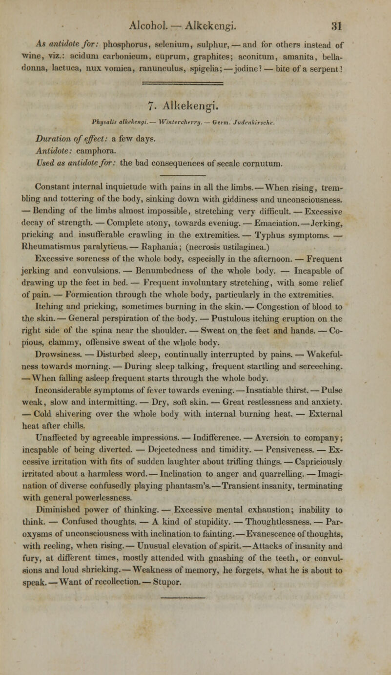 As antidote for: phosphorus, selenium, sulphur, — and for others instead of wine, viz.: acidum carbonicum, cuprum, graphites; aconitum, amanita, bella- donna, lactuca, nux vomica, ranunculus, spigelia;—jodine? — bite of a serpent 1 7. Alkekengi. Physalis alkekengi.— Wintercherry. — Germ. Judenkirsche. Duration of effect: a few days. Antidote: camphora. Used as antidote for: the bad consequences of secale cornutum. Constant internal inquietude with pains in all the limbs.—When rising, trem- bling and tottering of the body, sinking down with giddiness and unconsciousness. — Bending of the limbs almost impossible, stretching very difficult. — Excessive decay of strength. — Complete atony, towards eveniug. — Emaciation.—Jerking, pricking and insufferable crawling in the extremities. — Typhus symptoms. — Rheumatismus paralyticus. — Raphania; (necrosis ustilaginea.) Excessive soreness of the whole body, especially in the afternoon. — Frequent jerking and convulsions. — Benumbedness of the whole body. — Incapable of drawing up the feet in bed. — Frequent involuntary stretching, with some relief of pain. — Formication through the whole body, particularly in the extremities. Itclung and pricking, sometimes burning in the skin. — Congestion of blood to the skin. — General perspiration of the body. — Pustulous itching eruption on the right side of the spina near the shoulder. — Sweat on the feet and hands. — Co- pious, clammy, offensive sweat of the whole body. Drowsiness. — Disturbed sleep, continually interrupted by pains. — Wakeful- ness towards morning. — During sleep talking, frequent startling and screeching. —When falling asleep frequent starts through the whole body. Inconsiderable symptoms of fever towards evening.—Insatiable thirst. — Pulse weak, slow and intermitting. — Dry, soft skin. — Great restlessness and anxiety. — Cold shivering over the whole body with internal burning heat. — External heat after chills. Unaffected by agreeable impressions. — Indifference. — Aversion to company; incapable of being diverted. — Dejectedness and timidity. — Pensiveness. — Ex- cessive irritation with fits of sudden laughter about trifling things. — Capriciously irritated about a harmless word. — Inclination to anger and quarrelling. — Imagi- nation of diverse confusedly playing phantasm's.—Transient insanity, terminating with general powerlessness. Diminished power of thinking. — Excessive mental exhaustion; inability to think. — Confused thoughts. — A kind of stupidity. — Thoughtlessness. — Par- oxysms of unconsciousness with inclination to fainting.—Evanescence of thoughts, with reeling, when rising.— Unusual elevation of spirit.—Attacks of insanity and fury, at different times, mostly attended with gnashing of the teeth, or convul- sions and loud shrieking. — Weakness of memory, he forgets, what he is about to speak. —Want of recollection.— Stupor.
