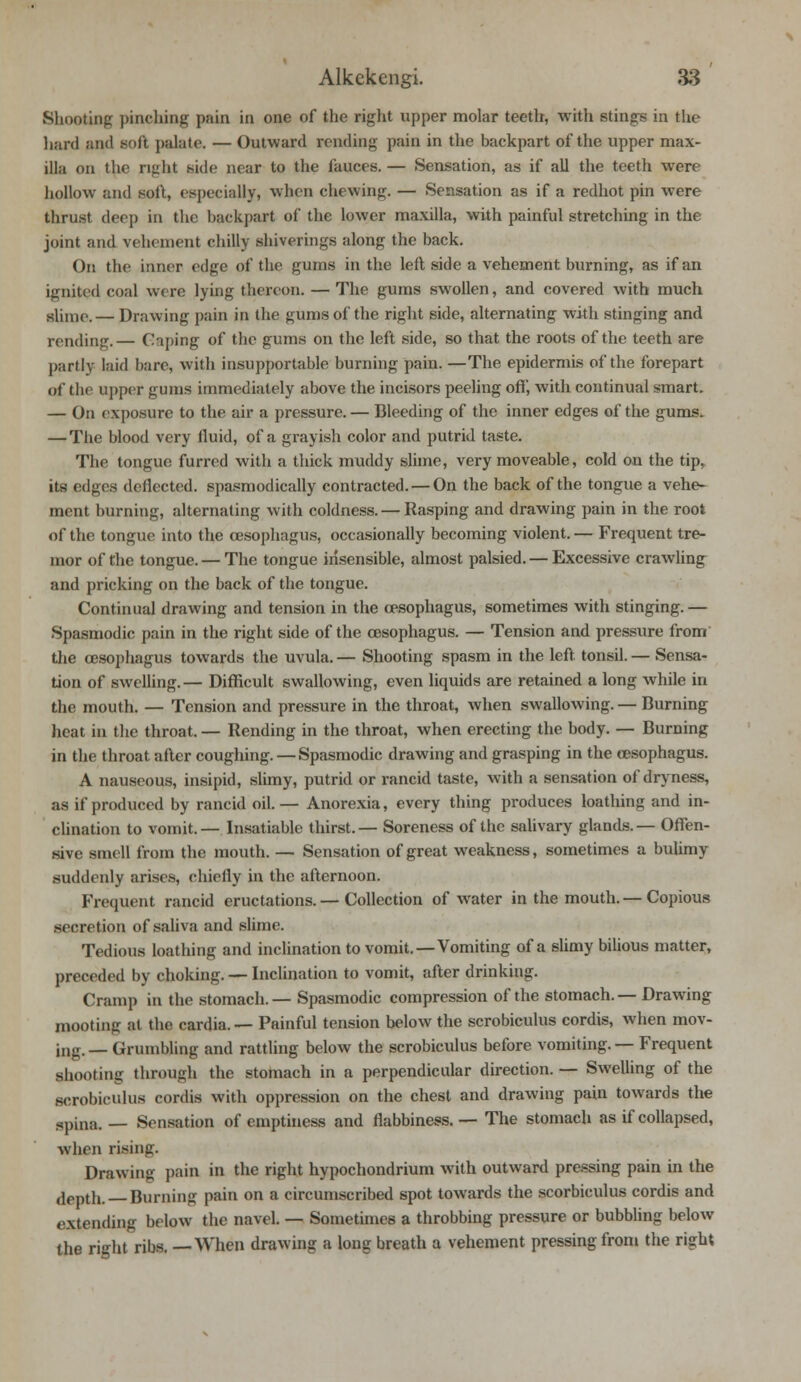 Shooting pinching pain in one of the right upper molar teeth, with stings in the hard and soft palate. — Outward rending pain in the backpart of the upper max- illa on the right side near to the fauces.— Sensation, as if all the teeth were hollow and soft, especially, when chewing. — Sensation as if a redhot pin were thrust deep in the backpart of the lower maxilla, with painful stretching in the joint and vehement chilly shiverings along the back. On the inner edge of the gums in the left side a vehement burning, as if an ignited coal were lying thereon. — The gums swollen, and covered with much slhnc.— Drawing pain in the gums of the right side, alternating with stinging and rending.— Caping of the gums on the left side, so that the roots of the teeth are partly laid bare, with insupportable burning pain. —The epidermis of the forepart of the upper gums immediately above the incisors peeling off, with continual smart. — On exposure to the air a pressure. — Bleeding of the inner edges of the gums. — The blood very fluid, of a grayish color and putrid taste. The tongue furred with a thick muddy slime, very moveable, cold on the tip, its edges deflected, spasmodically contracted. — On the back of the tongue a vehe- ment burning, alternating with coldness. — Rasping and drawing pain in the root of the tongue into the oesophagus, occasionally becoming violent. — Frequent tre- mor of the tongue. — The tongue insensible, almost palsied. — Excessive crawling and pricking on the back of the tongue. Continual drawing and tension in the oesophagus, sometimes with stinging. — Spasmodic pain in the right side of the oesophagus. — Tension and pressure from the oesophagus towards the uvula. — Shooting spasm in the left, tonsil. — Sensa- tion of swelling.— Difficult swallowing, even liquids are retained a long while in the mouth. — Tension and pressure in the throat, when swallowing. — Burning heat in the throat. — Rending in the throat, when erecting the body. — Burning in the throat after coughing. — Spasmodic drawing and grasping in the oesophagus. A nauseous, insipid, slimy, putrid or rancid taste, with a sensation of dryness, as if produced by rancid oil.— Anorexia, every thing produces loathing and in- clination to vomit. — Insatiable thirst.— Soreness of the salivary glands.— Offen- sive smell from the mouth. — Sensation of great weakness, sometimes a bulimy suddenly arises, chiefly in the afternoon. Frequent rancid eructations.— Collection of water in the mouth. — Copious secretion of saliva and slime. Tedious loathing and inclination to vomit.—Vomiting of a slimy bilious matter, preceded by choking. — Inclination to vomit, after drinking. Cramp in the stomach. — Spasmodic compression of the stomach. — Drawing mooting at the cardia. — Painful tension below the scrobiculus cordis, when mov- ing.— Grumbling and rattling below the scrobiculus before vomiting. — Frequent shooting through the stomach in a perpendicular direction. — Swelling of the scrobiculus cordis with oppression on the chest and drawing pain towards the spina. — Sensation of emptiness and flabbiness. — The stomach as if collapsed, when rising. Drawing pain in the right hypochondrium with outward pressing pain in the depth. Burning pain on a circumscribed spot towards the scorbiculus cordis and extending below the navel. — Sometimes a throbbing pressure or bubbling below the right ribs. —When drawing a long breath a vehement pressing from the right