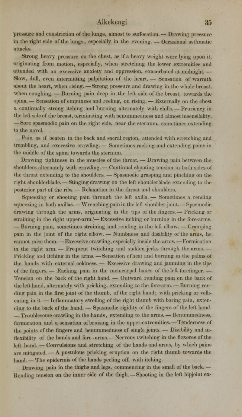 pressure and constriction of the lungs, almost to suffocation.— Drawing pressure in the right side of the lungs, especially in the evening. — Occasional asthmatic attacks. Strong heavy pressure on the chest, as if a heavy weight were lying upon it, originating from motion, especially, when stretching the lower extremities and attended with an excessive anxiety and oppression, exacerbated at midnight. — Slow, dull, even intermitting palpitation of the heart. — Sensation of warmth about the heart, when rising. —Strong pressure and drawing in the whole breast, when coughing. — Burning pain deep in the left side of the breast, towards the spina. — Sensation of emptiness and reeling, on rising. — Externally on the chest a continually strong itching and burning alternately with chills.— Pruriency in the left side of the breast, terminating with benummedness and almost insensibility. — Sore spasmodic pain on the right side, near the sternum, sometimes extending to the navel. Pain as if beaten in the back and sacral region, attended with stretching and trembling, and excessive crawling. — Sometimes racking and extending pains in the middle of the spina towards the sternum. Drawing tightness in the muscles of the throat. — Drawing pain between the shoulders alternately with crawling.— Continual shooting tension in both sides of the throat extending to the shoulders. — Spasmodic grasping and pinching on the right shoulderblade. — Stinging drawing on the left shoulderblade extending to the posterior part of the ribs. — Relaxation in the throat and shoulders. Squeezing or shooting pain through the left axilla. — Sometimes a rending squeezing in both axillas. — Wrenching pain in the left shoulder-joint. — Spasmodic drawing through the arms, originating in the tips of the fingers.— Pricking or straining in the right upper-arm.|—Excessive itching or burning in the fore-arms. — Burning pain, sometimes straining and rending in the left elbow. — Cramping pain in the joint of the right elbow. — Numbness and disability of the arms, he cannot raise them. — Excessive crawling, especially inside the arms.—Formication in the right arm. — Frequent twitching and sudden jerks through the arms. — Pricking and itching in the arms. — Sensation of beat and burning in the palms of the hands with external coldness. — Excessive drawing and jamming in the tips of the fingers.— Racking pain in the metacarpal bones of the left lorefinger.— Tension on the back of the right hand. — Outward rending pain on the back of the left hand, alternately with pricking, extending to the fore-arm. — Burning ren- ding pain in the first joint of the thumb, of the right hand; with pricking or velli- cating in it. — Inflammatory swelling of the right thumb with boring pain, exten- ding to the back of the hand. — Spasmodic rigidity of the lingers of the left hand. — Troublesome crawling in the hands, extending to the arms. — Benummedness, formication and a sensation of bruising in the upper-extremities.—Tenderness of the points of the fingers and benummedness of single joints. — Disability and in- flexibility of the hands and fore-arms.—Nervous twitching in the flexores of the left. hand. — Convulsions and stretching of the hands and arms, by which pains are mitigated. — A pustulous pricking eruption on the right thumb towards the hand. — The epidermis of the hands peeling off, with itching. Drawing pain in the thighs and legs, commencing in the small of the back. — Rending tension on the inner side of the thigh.—Shooting in the left hipjoint ex-