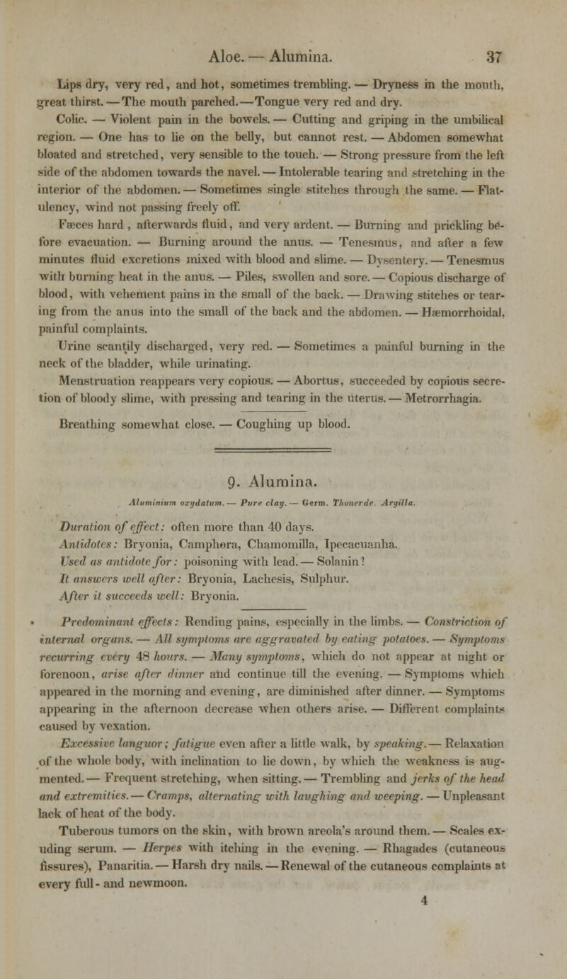 Lips dry, very red, and hot, sometimes trembling. — Dryness in the month, great thirst.—The mouth parched.—Tongue very red and dry. Colic. — Violent pain in the bowels. — Cutting and griping in the umbilical region. — One has to lie on the belly, but cannot rest. — Abdomen somewhat bloated and stretched, very sensible to the touch. — Strong pressure from the left fait of the abdomen towards the navel. — Intolerable tearing and stretching in the interior of the abdomen.— Sometimes single stitches through the same. — Flat- ulency, wind not passing freely off. Faeces hard , afterwards fluid, and very ardent. — Burning and prickling be- fore evacuation. — Burning around the anus. — Tenesmus, and after a few minutes fluid excretions mixed with blood and slime. — Dysentery. — Tenesmus with burning heat in the anus. — PUes, swollen and sore. — Copious discharge of blood, with vehement pains in the small of the back. — Drawing stitches or tear- ing from the anus into the small of the back and the abdomen. — Hemorrhoidal, painful complaints. Urine scantily discharged, very red. — Sometimes a painful burning in the neck of the bladder, while urinating. Menstruation reappears very copious. — Abortus, succeeded by copious secre- tion of bloody slime, with pressing and tearing in the uterus. — Metrorrhagia. Breathing somewhat close. — Coughing up blood. 9. Alumina. Aluminium oTt/datum.— Pure clay.— Germ. Thonerde Argilla. Duration of effect: often more than 40 days. Antidotes: Bryonia, Camphora, Chamoinilla, Ipecacuanha. Used as antidote for: poisoning with lead.— Solanin! It answers well after: Bryonia, Lachesis, Sulphur. After it succeeds well: Bryonia. Predominant effects: Rending pains, especially in the limbs. — Constriction of internal organs. — All symptoms are aggravated by eating potatoes. — Symptoms recurring (very 48 hours. — Many symptoms, which do not appear at night or forenoon, arise after dinner and continue till the evening. —Symptoms which appeared in the morning and evening, are diminished after dinner. — Symptoms appearing in the afternoon decrease when others arise. — Different complaints caused by vexation. Excessive languor; fatigue even after a little walk, by speaking.— Relaxation of the whole body, with inclination to lie down, by which the weakness is aug- mented.— Frequent stretching, when sitting. — Trembling and jerks of the head and extremities. — Cramps, alternating with laughing and weeping. — Unpleasant lack of heat of the body. Tuberous tumors on the skin, with brown areola's around them.— Scales ex- uding serum. — Herpes with itching in the evening. — Rhagades (cutaneous fissures), Panaritia. — Harsh dry nails. — Renewal of the cutaneous complaints at every full - and newmoon. 4