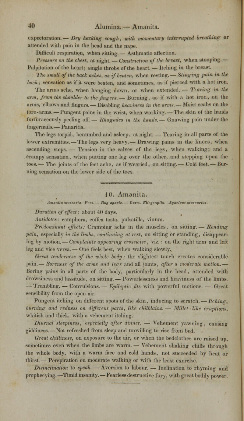 expectoration. — Dry hacking cough, with momentary interrupted breathing or attended with pain in the head and the nape. Difficult respiration, when sitting. — Asthmatic affection. Pressure on the chest, at night. — Constriction of the breast, when stooping. — Palpitation of the heart; single throbs of the heart. — Itching in the breast. The small of the back aches, as if beaten, when resting. — Stinging pain in tin back; sensation as if it were beaten, and sometimes, as if pierced with a hot iron. The arms ache, when hanging down, or when extended.— TtOring in tin- arm, from the shoulder to the fingers.— Burning, as if with a hot iron, on the arms, elbows and fingers. — Disabling heaviness in the arms. — Moist scabs on the fore-arms. — Pungent pains in the wrist, when working. — The skin of the hands furfuraceously peeling off. — Rhagades in the hands. — Gnawing pain under the fingernails.— Panaritia. The legs torpid, benumbed and asleep, at night. — Tearing in all parts of the lower extremities. — The legs very heavy.— Drawing pains in the knees, when ascending steps. — Tension in the calves of the legs, when walking; and a Crampy sensation, when putting one leg over the other, and stepping upon the toes.— The joints of the feet ache, as if wearied, on sitting.— Cold feet.— Bur- ning sensation on the lower side of the toes. 10. Amanita. Amanita mvscaria. Pers.— Bug agaric.— Germ. Fliegenpil*. Agaricus muscariut. Duration of effect: about 40 days. Antidotes: camphora, coffea tosta, pulsatilla, vinum. Predominant effects: Cramping ache in the muscles, on sitting. — Rending pain, especially in the limbs, continuing at rest, on sitting or standing, disappear- ing by motion. — Complaints appearing crosswise, viz.: on the right arm and left leg and vice versa. — One feels best, when walking slowly^ Great tenderness of the wliole body; the slightest touch creates considerable pain.— Soreness of the arms and legs and all joints, after a moderate motion.— Boring pains in all parts of the body, particularly in the head, attended with drowsiness and lassitude, on sitting.— Powerlessness and heaviness of the limbs. — Trembling. — Convulsions. — Epileptic fits with powerful motions. — Great sensibility from the open air. Pungent itching on different spots of the skin, inducing to scratch. — Itching, burning and redness on different parts, like chilblains.— Millet-like eruptions, whitish and thick, with a vehement itching. Diurnal sleepiness, especially after dinner. — Vehement yawning, causing giddiness. — Not refreshed from sleep and unwilling to rise from bed. Great chilliness, on exposure to the air, or when the bedclothes are raised up, sometimes even when the limbs are warm. — Vehement shaking chills through the whole body, with a Avarm face and cold hands, not succeeded by heat or thirst. — Perspiration on moderate walking or with the least exercise. Disinclination to speak. — Aversion to labour. — Inclination to rhyming and prophecying.—Timid insanity. — Fearless destructive fury, with great bodily power.