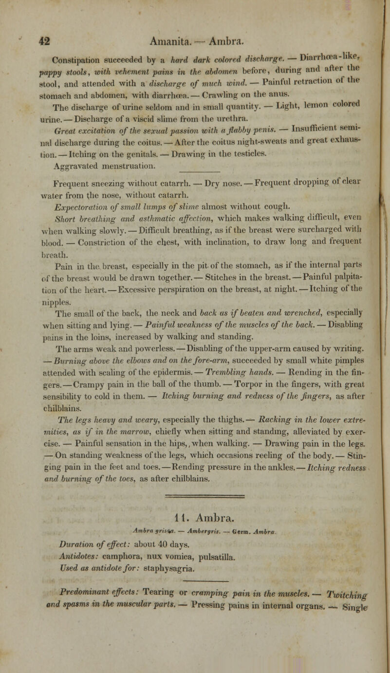 Constipation succeeded by a hard dark colored discharge. — Diarrhoea -like, pappy stools, with vehement pains in the alnlomm before, during and after the stool, and attended with a discharge of much wind. — Painful retraction of the stomach and abdomen, with diarrhoea. — Crawling on the anus. The discharge of urine seldom and in small quantity. — Light, lemon colored urine. — Discharge of a viscid slime from the urethra. Great excitation of the sexual passion with a flabby penis. — Insufficient semi- nal discharge during the coitus. —After the coitus night-sweats and great exhaus- tion. — Itching on the genitals. — Drawing in the testicles. Aggravated menstruation. Frequent sneezing without catarrh. — Dry nose. — Frequent dropping of clear water from the nose, without catarrh. Expectoration of small lumps of slime almost without cough. Short breathing and asthmatic affection, which makes walking difficult, even when walking slowly. — Difficult breathing, as if the breast were surcharged with blood. — Constriction of the chest, with inclination, to draw long and frequent breath. Pain in the breast, especially in the pit. of the stomach, as if the internal parts of the breast would be drawn together.— Stitches in the breast. — Painful palpita- tion of the heart.—Excessive perspiration on the breast, at night. — Itching of the nipples. The small of the back, the neck and back as if beaten and wrenched, especially when sitting and lying. — Painful weakness of the muscles of the back. — Disabling pains in the loins, increased by walking and standing. The arms weak and powerless. — Disabling of the upper-arm caused by writing. — Burning above the elbows and on the fore-arm, succeeded by small white pimples attended with scaling of the epidermis. — Trembling hands. — Rending in the fin- gers.— Crampy pain in the ball of the thumb. — Torpor in the fingers, with great sensibility to cold in them. — Itching burning and redness of the fingers, as after chilblains. The legs heavy and weary, especially the thighs.— Racking in the lower extre- mities, as if in the marrow, ehiefly when sitting and standing, alleviated by exer- cise. — Painful sensation in the hips,, when walking. — Drawing pain in the legs. — On standing weakness of the legs, which occasions reeling of the body.— Stin- ging pain in the feet and toes.—Rending pressure in the ankles. — Itching redness and burning of the toes, as after chilblains. 11. Ambra. Ambra gristy. — Ambergris. — Germ. Ambra Duration of effect: about 40 days. Antidotes: camphora, nux vomica, pulsatilla. Used as antidote for: staphysagria. Predominant effects: Tearing or cramping pain in the muscles. — Twitching and spasms in the muscular parts. — Pressing pains in internal organs. Single