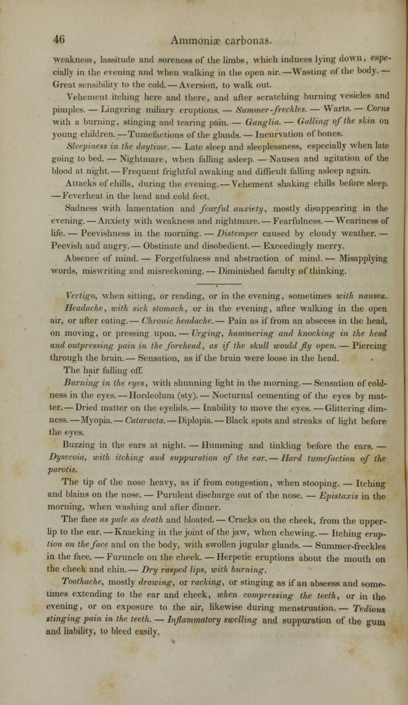 weakness, lassitude and soreness of the limbs, which induces lying down, espe- cially in the evening and when walking in the open air.—Wasting of the body.— Great sensibility to the cold. — Aversion, to walk out. Vehement itching here and there, and after scratching burning vesicles and pimples. — Lingering miliary eruptions. — Summer-freckles. — Warts. — Corns with a burning, stinging and tearing pain. — Ganglia. — Galling of the skin on young children.—Tumefactions of the glands. — Incurvation of bones. Sleepi?iess in the daytime. — Late sleep and sleeplessness, especially when late going to bed. — Nightmare, when falling asleep. — Nausea and agitation of the blood at night. — Frequent frightful awaking and difficult falling asleep again. Attacks of chills, during the evening. — Vehement shaking chills before sleep. — Feverheat in the head and cold feet. Sadness with lamentation and fearful anxiety, mostly disappearing in the evening. — Anxiety with weakness and nightmare. — Fearfulness.—Weariness of life. — Peevishness in the morning. — Distemper caused by cloudy weather. — Peevish and angry.— Obstinate and disobedient. — Exceedingly merry. Absence of mind. — Forgetfulness and abstraction of mind. ■— Misapplying words, miswriting and misreckoning. — Diminished faculty of thinking. Vertigo, when sitting, or reading, or in the evening, sometimes with nausea. Headache, with sick stomach, or in the evening, after walking in the open air, or after eating. — Chronic headache. — Pain as if from an abscess in the head, on moving, or pressing upon. — Urging, hammering and knocking in the head and outpressing pain in the forehead, as if the skull would fly open. — Piercing through the brain. — Sensation, as if the brain were loose in the head. The hair falling off. Burning in the eyes, with shunning light in the morning. — Sensation of cold- ness in the eyes. — Hordeolum (sty).— Nocturnal cementing of the eyes by mat- ter. — Dried matter on the eyelids. — Inability to move the eyes. — Glittering dim- ness.— Myopia. — Cataracta, — Diplopia. — Black spots and streaks of light before the eyes. Buzzing in the ears at night. — Humming and tinkling before the ears. — Dysecoia, with itching and suppuration of the ear. — Hard tumefaction of the parotis. The tip of the nose heavy, as if from congestion, when stooping. — Itching and blains on the nose. — Purulent discharge out of the nose. — Epistaxis in the morning, when washing and after dinner. The face as pale as death and bloated. — Cracks on the cheek, from the upper- lip to the ear. — Knacking in the joint of the jaw, when chewing. — Itching erup- tion on the face and on the body, with swollen jugular glands. — Summer-freckles in the face. — Furuncle on the cheek. — Herpetic eruptions about the mouth on the cheek and chin. — Dry rasped lips, with burning. Toothache, mostly drawing, or racking, or stinging as if an abscess and some- times extending to the ear and cheek, when compressing the teeth, or in the evening, or on exposure to the air, likewise during menstruation. — Tedious stinging pain in the teeth. — Inflammatory swelling and suppuration of the gun* and liability, to bleed easily.