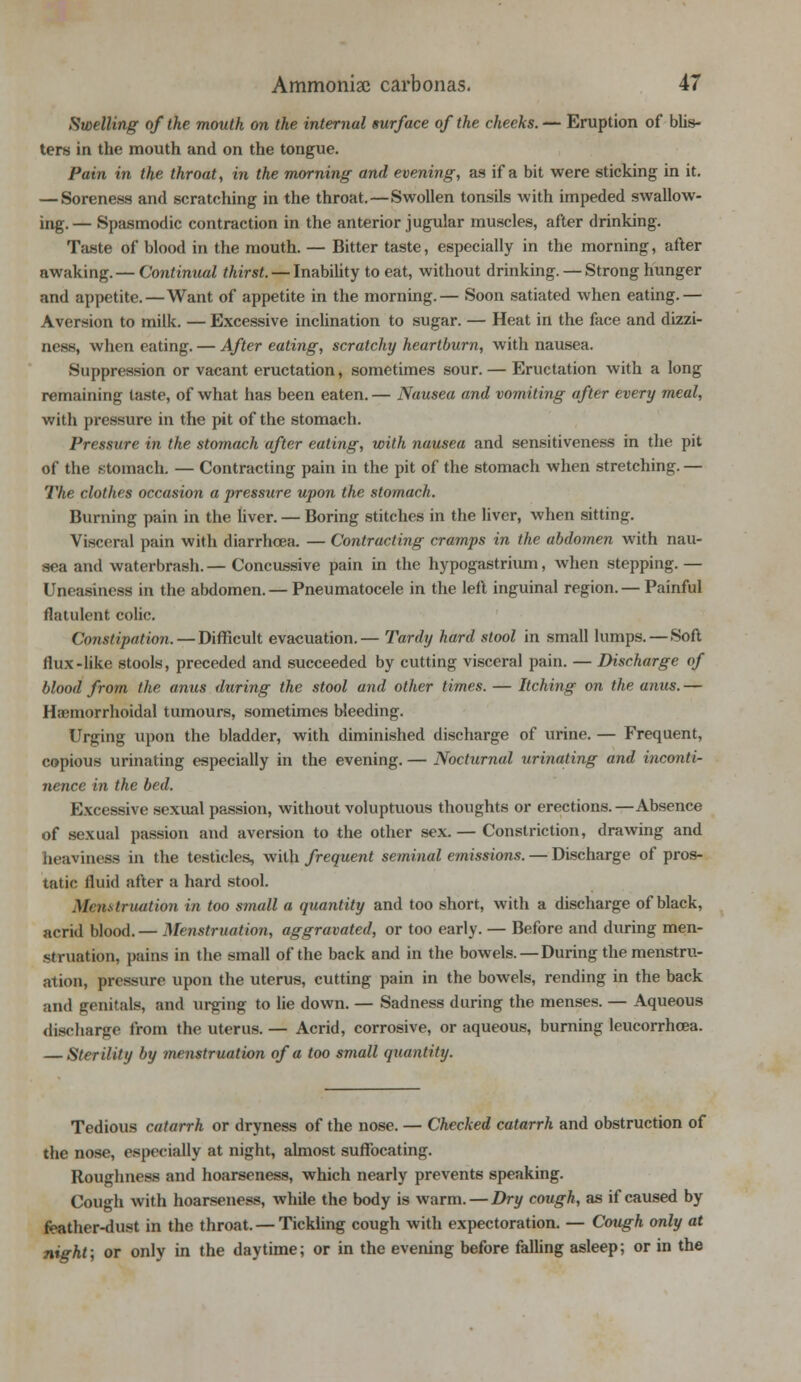 Swelling of the mouth on the internal surface of the checks. — Eruption of blis- ters in the mouth and on the tongue. Pain in the throat, in the morning and evening, as if a bit were sticking in it. — Soreness and scratching in the throat.—Swollen tonsils with impeded swallow- ing. — Spasmodic contraction in the anterior jugular muscles, after drinking. Taste of blood in the mouth. — Bitter taste, especially in the morning, after awaking. — Continual thirst. — Inability to eat, without drinking. — Strong hunger and appetite.—Want of appetite in the morning.— Soon satiated when eating.— Aversion to milk. — Excessive inclination to sugar. — Heat in the face and dizzi- ness, when eating. — After eating, scratchy heartburn, with nausea. Suppression or vacant eructation, sometimes sour. — Eructation with a long remaining taste, of what has been eaten. — Nausea and vomiting after every meal, with pressure in the pit of the stomach. Pressure in the stomach after eating, with nausea and sensitiveness in the pit of the stomach. — Contracting pain in the pit of the stomach when stretching. — The clothes occasion a pressure upon the stomach. Burning pain in the liver. — Boring stitches in the liver, when sitting. Visceral pain with diarrhoea. — Contracting cramps in the abdomen with nau- sea and waterbrash. — Concussive pain in the hypogastrium, when stepping. — Uneasiness in the abdomen. — Pneumatocele in the left inguinal region. — Painful flatulent colic. Constipation. — Difficult evacuation.— Tardy hard stool in small lumps. —Soft flux-like stools, preceded and succeeded by cutting visceral pain. — Discharge of blood from the anus during the stool and other times. — Itching on the anus. — Hemorrhoidal tumours, sometimes bleeding. Urging upon the bladder, with diminished discharge of urine. — Frequent, copious urinating especially in the evening. — Nocturnal urinating and inconti- nence in the bed. Excessive sexual passion, without voluptuous thoughts or erections.—Absence of sexual passion and aversion to the other sex. — Constriction, drawing and heaviness in the testicles, with frequent seminal emissions. — Discharge of pros- tatic fluid after a hard stool. Menstruation in too small a quantity and too short, with a discharge of black, acrid blood.— Menstruation, aggravated, or too early. — Before and during men- struation, pains in the small of the back and in the bowels. — During the menstru- ation, pressure upon the uterus, cutting pain in the bowels, rending in the back and genitals, and urging to lie down. — Sadness during the menses. — Aqueous discharge from the uterus. — Acrid, corrosive, or aqueous, burning leucorrhoea. — Sterility by menstruation of a too small quantity. Tedious catarrh or dryness of the nose. — Checked catarrh and obstruction of the nose, especially at night, almost suffocating. Roughness and hoarseness, which nearly prevents speaking. Cough with hoarseness, while the body is warm. — Dry cough, as if caused by feather-dust in the throat. — Tickling cough with expectoration. — Cough only at night; or only in the daytime; or in the evening before falling asleep; or in the
