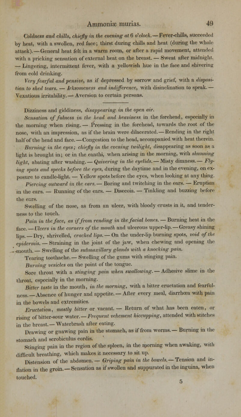 Coldness and chills, chiefly in the evening at 6 o'clock. — Fever-chills, succeeded by heat, with a swollen, red face; thirst during chills and heat (during the whole (Hack). — General heat felt in a warm room, or after a rapid movement, attended with a pricking sensation of external heat on the breast. — Sweat after midnight. — Lingering, intermittent fever, with a yelloAvish hue in the face and shivering from cold drinking. Very fearful and pensive, as if depressed by sorrow and grief, with a disposi- tion to shed tears. — Irksomeness and indifference, with disinclination to speak. — Vexatious irritability. — Aversion to certain persons. Dizziness and giddiness, disappearing in the open air, Sensation of fulness in the head and heaviness in the forehead, especially in the morning when rising. — Pressing in the forehead, towards the root of the nose, with an impression, as if the brain were dilacerated. — Rending in the right half of the head and face.—Congestion to the head, accompanied with heat therein. Burning in the eyes; chiefly in the evening twilight, disappearing as soon as a light is brought in; or in the canthi, when arising in the morning, with shunning light, abating after washing. — Quivering in the eyelids. —Misty dimness.— Fly- ing spots and specks before the eyes, during the daytime and in the evening, on ex- posure to candle-light. — Yellow spots before the eyes, when looking at any thing. Piercing outward in the ears.— Boring and twitching in the ears. — Eruption in the ears. — Running of the ears. — Disecoia. — Tinkling and buzzing before the ears. \ Swelling of the nose, as from an ulcer, with bloody crusts in it, and tender- ness to the touch. Pain in the face, as if from rending in the facial bones. — Burning heat in the face. — Ulcers in the corners of the mouth and ulcerous upper-lip. —Greasy shining lips.— Dry, shrivelled, cracked lips. — On the under-lip burning spots, void of the epidermis. — Straining in the joint of the jaw, when chewing and opening the '. -mouth. — Swelling of the submaxillary glands with a knocking pain. Tearing toothache.—Swelling of the gums with stinging pain. Burning vesicles on the point of the tongue. Sore throat with a stinging pain when swallowing. — Adhesive slime in the throat, especially in the morning. Bitter taste in the mouth, in the morning, with a bitter eructation and fearful- ness.—Absence of hunger and appetite. — After every meal, diarrhoea with pain in the bowels and extremities. Eructation, mostly bitter or vacant. — Return of what has been eaten, or risin- of bitter-sour water.—Frequent vehement hiccupping, attended with stitches in the breast. — Waterbrash after eating. Drawing or gnawing pain in the stomach, as if from worms. — Burning in the stomach and scrobiculus cordis. Stinging pain in the region of the spleen, in the morning when awaking, with difficult breathing, which makes it necessary to sit up. Distension of the abdomen.— Griping pain in the bowels. — Tension and in- flation in the groin. — Sensation as if swollen and suppurated in theinguina, when touched.