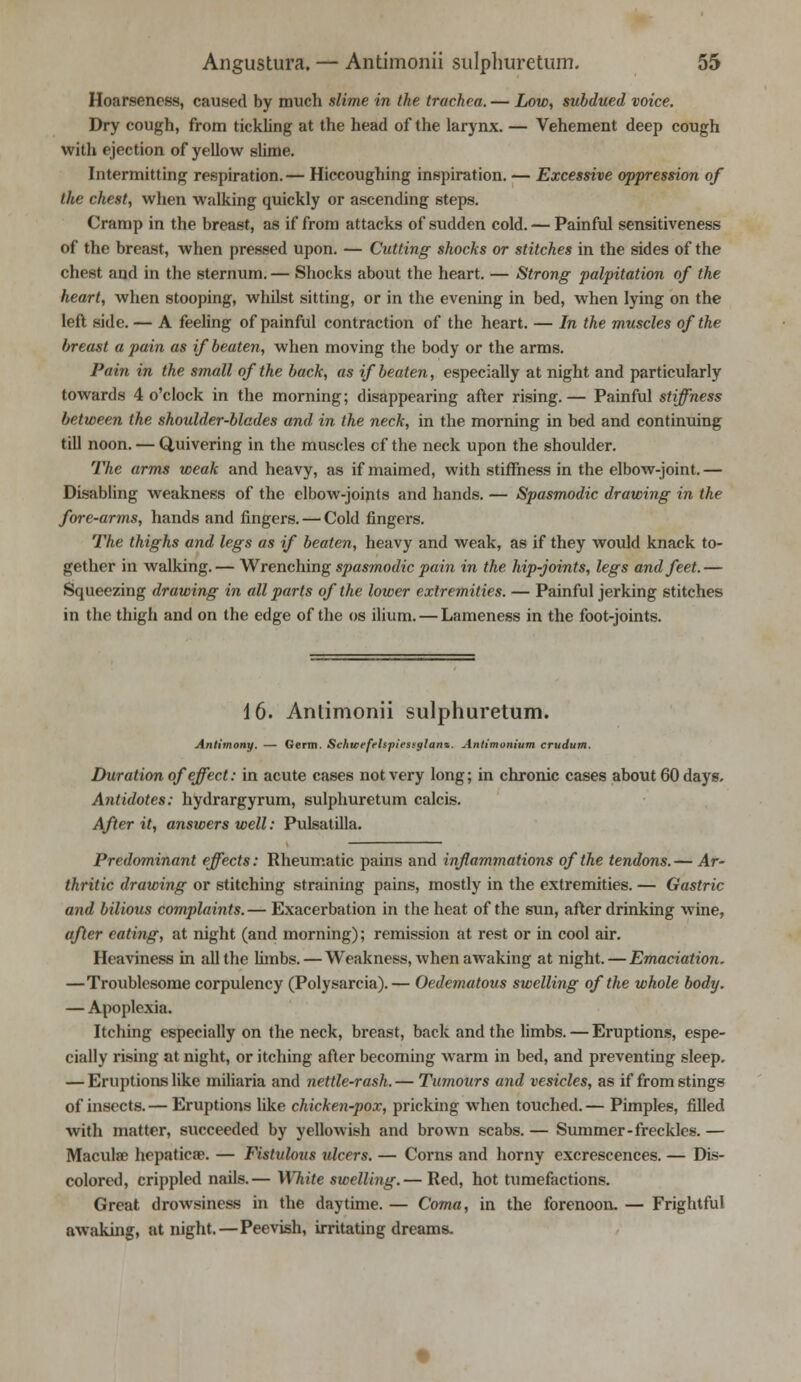 Hoarseness, caused by much slime in the trachea. — Low, subdued voice. Dry cough, from tickling at the head of the larynx. — Vehement deep cough with ejection of yellow slime. Intermitting respiration.— Hiccoughing inspiration. — Excessive oppression of the chest, when walking quickly or ascending steps. Cramp in the breast, as if from attacks of sudden cold. — Painful sensitiveness of the breast, when pressed upon. — Cutting shocks or stitches in the sides of the chest and in the sternum. — Shocks about the heart. — Strong palpitation of the heart, when stooping, whilst sitting, or in the evening in bed, when lying on the left side. — A feeling of painful contraction of the heart. — In the muscles of the breast a pain as if beaten, when moving the body or the arms. Pain in the small of the back, as if beaten, especially at night and particularly towards 4 o'clock in the morning; disappearing after rising.— Painful stiffness between the shoulder-blades and in the neck, in the morning in bed and continuing till noon. — Quivering in the muscles cf the neck upon the shoulder. The arms weak and heavy, as if maimed, with stiffness in the elbow-joint. — Disabling weakness of the elbow-joints and hands. — Spasmodic drawing in the fore-arms, hands and fingers. — Cold fingers. The thighs and legs as if beaten, heavy and weak, as if they would knack to- gether in walking.— Wrenching spasmodic pain in the hip-joints, legs and feet.— Squeezing drawing in all parts of the lower extremities. — Painful jerking stitches in the thigh and on the edge of the os ilium. — Lameness in the foot-joints. 16. Antimonii sulphuretum. Antimony. — Germ. Schicefrlsplesfglant. Antimonium crudum. Duration of effect: in acute cases not very long; in chronic cases about 60 days. Antidotes: hydrargyrum, sulphuretum calcis. After it, answers well: Pulsatilla. Predominant effects: Rheumatic pains and inflammations of the tendons.— Ar- thritic drawing or stitching straining pains, mostly in the extremities. — Gastric and bilious complaints. — Exacerbation in the heat of the sun, after drinking wine, after eating, at night (and morning); remission at rest or in cool air. Heaviness in all the limbs. — Weakness, when awaking at night. — Emaciation. —Troublesome corpulency (Polysarcia).— Oedematous swelling of the whole body. — Apoplexia. Itching especially on the neck, breast, back and the limbs. — Eruptions, espe- cially rising at night, or itching after becoming warm in bed, and preventing sleep. — Eruptions like miliaria and nettle-rash. — Tumours and vesicles, as if from stings of insects. — Eruptions like chicken-pox, pricking when touched. — Pimples, filled with matter, succeeded by yellowish and brown scabs. — Summer-freckles. — Maculae hepaticae. — Fistulous ulcers. — Corns and horny excrescences. — Dis- colored, crippled nails.— White swelling.— Red, hot tumefactions. Great drowsiness in the daytime. — Coma, in the forenoon, — Frightful awaking, at night. — Peevish, irritating dreams.