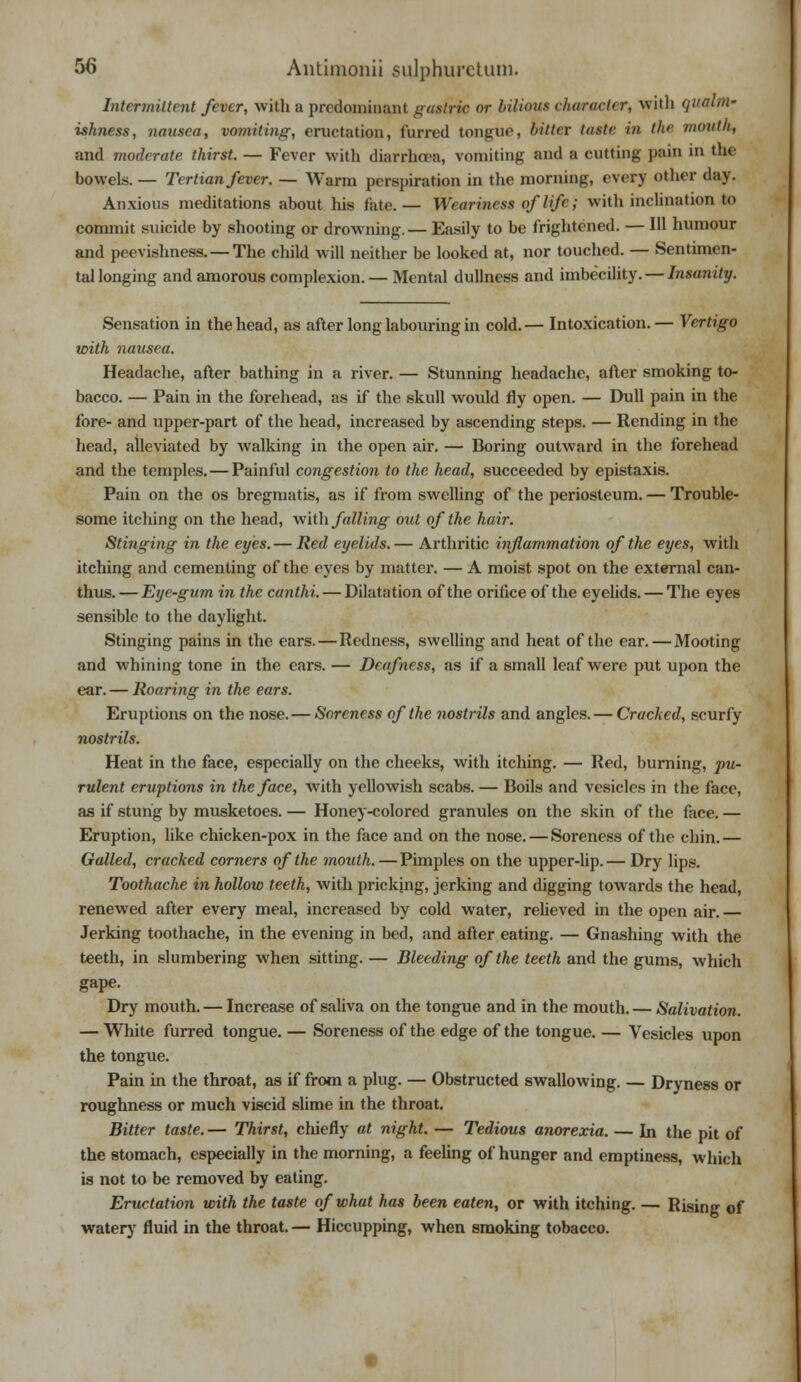 Intermittent fever, with a predominant gastric or bilious diameter, with qualm- ishness, nausea, vomiting, eructation, furred tongue, bitttx taste in the mouth, and moderate thirst. — Fever with diarrhoea, vomiting and a cutting pain in the bowels. — Tertian fever. — Warm perspiration in the morning, every other day. Anxious meditations about his fate.— Weariness of life; with inclination to commit suicide by shooting or drowning.— Easily to be frightened. — 111 humour and peevishness. — The child will neither be looked at, nor touched. — Sentimen- tal longing and amorous complexion. — Mental dullness and imbecility. — Insanity. Sensation in the head, as after long labouring in cold.— Intoxication.— Vertigo with nausea. Headache, after bathing in a river. — Stunning headache, after smoking to- bacco. — Pain in the forehead, as if the skull would fly open. — Dull pain in the fore- and upper-part of the head, increased by ascending steps. — Rending in the head, alleviated by walking in the open air. — Boring outward in the forehead and the temples. — Painful congestion to the head, succeeded by epistaxis. Pain on the os bregmatis, as if from swelling of the periosteum. — Trouble- some itching on the head, with falling out of the hair. Stinging in the eyes. — Red eyelids.— Arthritic inflammation of the eyes, with itching and cementing of the eyes by matter. — A moist spot on the external can- thus.— Eye-gum in the canthi. — Dilatation of the orifice of the eyelids. — The eyes sensible to the daylight. Stinging pains in the ears.—Redness, swelling and heat of the ear. — Mooting and whining tone in the ears. — Deafness, as if a small leaf were put upon the ear. — Roaring in the ears. Eruptions on the nose.— Soreness of the nostrils and angles. — Cracked, scurfy nostrils. Heat in the face, especially on the cheeks, with itching. — Red, burning, pu- rulent eruptions in the face, with yellowish scabs. — Boils and vesicles in the face, as if stung by musketoes. — Honey-colored granules on the skin of the face. — Eruption, like chicken-pox in the face and on the nose. — Soreness of the chin.— Galled, cracked corners of the mouth. — Pimples on the upper-lip. — Dry lips. Toothache in hollow teeth, with pricking, jerking and digging towards the head, renewed after every meal, increased by cold water, relieved in the open air. Jerking toothache, in the evening in bed, and after eating. — Gnashing with the teeth, in slumbering when sitting. — Bleeding of the teeth and the gums, which gape. Dry mouth. — Increase of saliva on the tongue and in the mouth. — Salivation. — White furred tongue. — Soreness of the edge of the tongue. — Vesicles upon the tongue. Pain in the throat, as if from a plug. — Obstructed swallowing. — Dryness or roughness or much viscid slime in the throat. Bitter taste. — Thirst, chiefly at night. — Tedious anorexia. — In the pit of the stomach, especially in the morning, a feeling of hunger and emptiness, which is not to be removed by eating. Eructation with the taste of what has been eaten, or with itching. — Rising of watery fluid in the throat. — Hiccupping, when smoking tobacco.