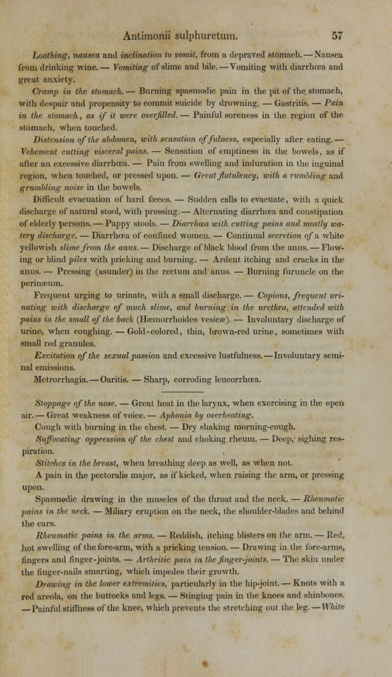 Loathing, nausea and inclination to vomit, from a depraved stomaeh. — Nausea from drinking wine.— Vomiting of slime and bile. — Vomiting with diarrhoea and great anxiety. Cramp in the stomach. — Burning spasmodic pain in the pit of the. stomach, with despair and propensity to commit suicide by drowning. — Gastritis. — Pain in the stomach, as if it were overfilled. — Painful soreness in the region of the stomach, when touched. Distension of the abdomen, with sensation of fulness, especially after eating. — Vehement cutting visceral pains. — Sensation of emptiness in the bowels, as if alter an excessive diarrhoea. — Pain from swelling and induration in the inguinal region, when touched, or pressed upon. — Great flatulency, with a rumbling and grumbling noise in the bowels. Difficult evacuation of hard faeces. — Sudden calls to evacuate, with a quick discharge of natural stool, with pressing. — Alternating diarrhoea and constipation of elderly persons. — Pappy stools. — Diarrhoea with cutting pains and mostly wa- tery discharge. — Diarrhoea of confined women. — Continual secretion of a white yellowish slime from the anus.— Discharge of black blood from the anus. — Flow- ing or blind piles with pricking and burning. — Ardent itching and cracks in the anus. — Pressing (asunder) in the rectum and anus. — Burning furuncle on the perinaeum. Frequent urging to urinate, with a small discharge. — Copious, frequent uri- nating with discharge of much slime, and burning in the urethra, attended with pains in the small of the back (Haemorrhoides vesicae). — Involuntary discharge of urine, when coughing. — Gold-colored, thin, brown-red urine, sometimes with small red granules. Excitation of the sexual passion and excessive lustfulness.—Involuntary semi- nal emissions. Metrorrhagia. — Oaritis. — Sharp, corroding leucorrhcea. Stoppage of the nose. — Great heat in the larynx, when exercising in the open air. — Great weakness of voice. — Aphonia by overheating. Cough with burning in the chest. — Dry shaking morning-cough. Suffocating oppression of the chest and choking rheum. — Deep, sighing res- piration. , Stitohcs in the breast, when breathing deep as well, as when not. A pain in the pectoralis major, as if kicked, when raising the arm, or pressing upon. Spasmodic drawing in the muscles of the throat and the neck. — Rheumatic ■pains in the neck. — Miliary eruption on the neck, the shoulder-blades and behind the cars. Rheumatic pains in the arms. — Reddish, itching blisters on the arm. — Red, hot swelling of the fore-arm, with a pricking tension. — Drawing in the fore-arms, fingers and finger-joints. — Arthritic pain in the finger-joints. — The skin under the finger-nails smarting, which impedes their growth. Drawing in the lower extremities, particularly in the hip-joint. — Knots with a red areola, on the buttocks and legs. — Stinging pain in the knees and shinbones. Painful stiffness of the knee, which prevents the stretching out the leg. — White