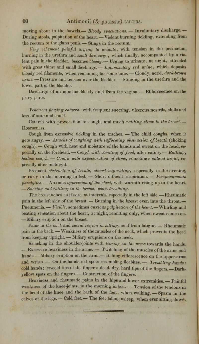 moving about in the bowels.— Bloody evacuations. — Involuntary discharge.— During stools, palpitation of the heart. —Violent burning tickling, extending from the rectum to the glans penis.— Stings in the rectum. Very vehement painful urging to urinate, with tension in the perinaum, burning in the urethra and small discharge, which finally, accompanied by a vio- lent pain in the bladder, becomes bloody.— Urging to urinate, at night, attended with great thirst and small discharge.— Inflammatory red urine, which deposits bloody red filaments, when remaining for some time. — Cloudy, acrid, dark-brown urine. — Pressure and tension over the bladder.— Stinging in the urethra and the lower part of the bladder. Discharge of an aqueous bloody fluid from the vagina. — Efflorescence on the privy parts. Vehement flowing catarrh, with frequent sneezing, ulcerous nostrils, chills and loss of taste and smell. Catarrh with provocation to cough, and much rattling slime in the breast. — Hoarsen oss. Cough from excessive tickling in the trachea. — The child coughs, when it gets angry. — Attacks of coughing with suffocating obstruction of breath (choking cough). — Cough with heat and moisture of the hands and sweat on the head, es- pecially on the forehead. — Cough with vomiting of food, after eating. — Rattling, hollow cough. — Cough with expectoration of slime, sometimes only at night, es- pecially after midnight. Frequent obstruction of breath, almost suffocating, especially in the evening, or early in the morning in bed. — Short difficult respiration. — Peripneumonia paralytica.— Anxious oppression of the chest, with warmth rising up to the heart. — Snoring and rattling in the breast, when breathing. The breast aches as if sore, at intervals, especially in the left side.—Rheumatic pain in the left side of the breast. — Burning in the breast even into the throat. — Pneumonia.— Visible, sometimes anxious palpitation of the heart.—Whirling and beating sensation about the heart, at night, remitting only, when sweat comes on. — Miliary eruption on the breast. Pains in the back and sacral region in sitting, as if from fatigue. — Rheumatic pain in the back. — Weakness of the muscles of the neck, which prevents the head from keeping upright. — Miliary eruptions on the neck. Knacking in the shoulder-joints with tearing in the arms towards the hands. — Excessive heaviness in the arms. — Twitching of the muscles of the arms and hands. — Miliary eruption on the arm. — Itching efflorescence on the upper-arms and wrists. — On the hands red spots resembling fleabites. — Trembling hands; cold hands; ice-cold tips of the fingers; dead, dry, hard tips of the fingers. Dark- yellow spots on the fingers. — Contraction of the fingers. Heaviness and rheumatic pains in the hips and lower extremities. Painful weakness of the knee-joints, in the morning in bed. — Tension of the tendons in the bend of the knee and the back of the foot, when walking. — Spasm in the calves of the legs. — Cold feet.— The feet falling asleep, when ever sitting down.