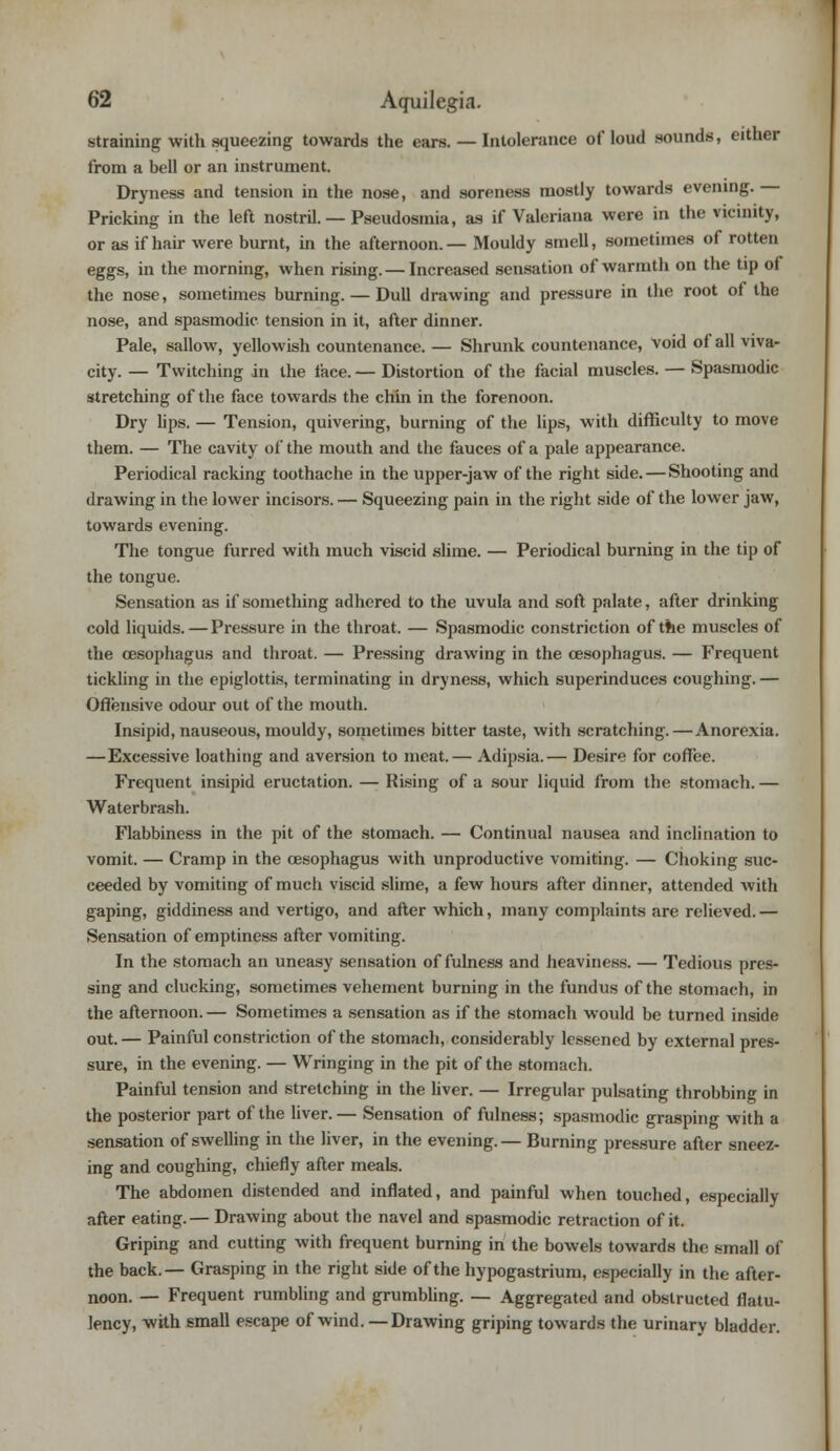 straining with squeezing towards the ears. — Intolerance of loud sounds, either from a bell or an instrument. Dryness and tension in the nose, and soreness mostly towards evening. — Pricking in the left nostril. — Pseudosmia, as if Valeriana were in the vicinity, or as if hair were burnt, in the afternoon. — Mouldy smell, sometimes of rotten eggs, in the morning, when rising. — Increased sensation of warmth on the tip of the nose, sometimes burning. — Dull drawing and pressure in the root of the nose, and spasmodic tension in it, after dinner. Pale, sallow, yellowish countenance. — Shrunk countenance, void of all viva- city. — Twitching in the face. — Distortion of the facial muscles. — Spasmodic stretching of the face towards the chin in the forenoon. Dry lips. — Tension, quivering, burning of the lips, with difficulty to move them. — The cavity of the mouth and the fauces of a pale appearance. Periodical racking toothache in the upper-jaw of the right side. — Shooting and drawing in the lower incisors. — Squeezing pain in the right side of the lower jaw, towards evening. The tongue furred with much viscid slime. — Periodical burning in the tip of the tongue. Sensation as if something adhered to the uvula and soft palate, after drinking cold liquids. — Pressure in the throat. — Spasmodic constriction of the muscles of the oesophagus and throat. — Pressing drawing in the oesophagus. — Frequent tickling in the epiglottis, terminating in dryness, which superinduces coughing. — Offensive odour out of the mouth. Insipid, nauseous, mouldy, sometimes bitter taste, with scratching. — Anorexia. —Excessive loathing and aversion to meat.— Adipsia.— Desire for coffee. Frequent insipid eructation. — Rising of a sour liquid from the stomach. — Waterbrash. Flabbiness in the pit of the stomach. — Continual nausea and inclination to vomit. — Cramp in the oesophagus with unproductive vomiting. — Choking suc- ceeded by vomiting of much viscid slime, a few hours after dinner, attended with gaping, giddiness and vertigo, and after which, many complaints are relieved. — Sensation of emptiness after vomiting. In the stomach an uneasy sensation of fulness and heaviness. — Tedious pres- sing and clucking, sometimes vehement burning in the fundus of the stomach, in the afternoon. — Sometimes a sensation as if the stomach would be turned inside out. — Painful constriction of the stomach, considerably lessened by external pres- sure, in the evening. — Wringing in the pit of the stomach. Painful tension and stretching in the liver. — Irregular pulsating throbbing in the posterior part of the liver.— Sensation of fulness; spasmodic grasping with a sensation of swelling in the liver, in the evening.— Burning pressure after sneez- ing and coughing, chiefly after meals. The abdomen distended and inflated, and painful when touched, especially after eating.— Drawing about the navel and spasmodic retraction of it. Griping and cutting with frequent burning in the bowels towards the small of the back.— Grasping in the right side of the hypogastrium, especially in the after- noon. — Frequent rumbling and grumbling. — Aggregated and obstructed flatu- lency, with small escape of wind. — Drawing griping towards the urinary bladder.