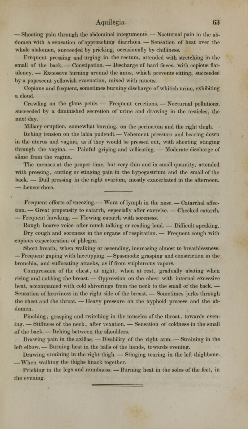— Shooting pain through the abdominal integuments. — Nocturnal pain in the ab- domen with a sensation of approaching diarrhoea. — Sensation of heat over the whole abdomen, succeeded by pricking, occasionally by chilliness. Frequent pressing and urging in the rectum, attended with stretching in the small of the back. — Constipation. — Discharge of hard faeces, with copious flat- ulency. — Excessive burning around the anus, which prevents sitting, succeeded by a papescent yellowish evacuation, mixed with mucus. Copious and frequent, sometimes burning discharge of whitish urine, exhibiting a cloud. Crawling on the glans penis. — Frequent erections. — Nocturnal pollutions, succeeded by a diminished secretion of urine and drawing in the testicles, the next day. Miliary eruption, somewhat burning, on the perinseum and the right thigh. Itching tension on the labia pudendi.— Vehement pressure and bearing down in the uterus and vagina, as if they would be pressed out, with shooting stinging through the vagina. — Painful griping and vellicating. — Moderate discharge of -<Iime from the vagina. The menses at the proper time, but very thin and in small quantity, attended with pressing, cutting or stinging pain in the hypogastrium and the small of the back. — Dull pressing in the right ovarium, mostly exacerbated in the afternoon. — Leucorrhcea. Frequent efforts of sneezing.— Want of lymph in the nose. — Catarrhal affec- tion. — Great propensity to catarrh, especially after exercise. — Checked catarrh. — Frequent hawking. — Flowing catarrh with soreness. Rough hoarse voice after much talking or reading loud. — Difficult speaking. Dry cough and soreness in the organs of respiration. — Frequent cough with copious expectoration of phlegm. Short breath, when walking or ascending, increasing almost to breathlessness. —Frequent gaping with hiccupping.—Spasmodic grasping and constriction in the bronchia, and suffocating attacks, as if from sulphurous vapors. Compression of the chest, at night, when at rest, gradually abating when rising and rubbing the breast. — Oppression on the chest with internal excessive beat, accompanied with cold shiverings from the neck to the small of the back. — Sensation of heaviness in the right side of the breast. — Sometimes jerks through the chest and the throat. — Heavy pressure on the xyphoid process and the ab- domen. Pinching, grasping and twitching in the muscles of the throat, towards even- ing. — Stiffness of the neck, after vexation. — Sensation of coldness in the small of the back. — Itching between the shoulders. Drawing pain in the axillas. — Disability of the right arm. — Straining in the left elbow. — Burning heat in the balls of the hands, towards evening. Drawing straining in the right thigh. — Stinging tearing in the left thighbone. — When walking the thighs knack together. Pricking in the legs and numbness. — Burning heat in the soles of the feet, in the evening.