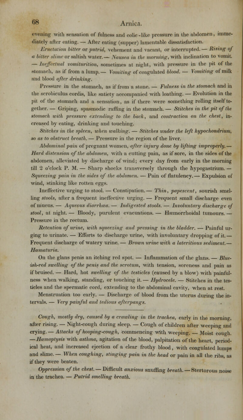 evening with sensation of fulness and colic-like pressure in the abdomen, imme- diately after eating. — After eating (supper) lamentable dissatisfaction. Eructation bitter or putrid, vehement and vacant, or interrupted.— Rising ()f a bitter slime or saltish water.— Nausea in the morning, with inclination to vomit. — Ineffectual vomiturition, sometimes at night, with pressure in the pit of the stomach, as if from a lump. — Vomiting of coagulated blood. — Vomiting of milk and blood after drinking. Pressure in the stomach, as if from a stone. — Fulness in the stomach and in the scrobiculus cordis, like satiety accompanied with loathing. — Evolution in the pit of the stomach and a sensation, as if there were something rolling itself to- gether. — Griping, spasmodic raffing in the stomach. — Stitches in the pit of the stomach with pressure extending to the back, and contraction on the chest, in- creased by eating, drinking and touching. Stitches in the spleen, when walking. — Stitches under the left hypochondrium, so as to obstruct breath. — Pressure in the region of the liver. Abdominal pain of pregnant women, after injury done by lifting improperly.— Hard distension of the abdomen, with a cutting pain, as if sore, in the sides of the abdomen, alleviated by discharge of wind; every day from early in the morning till 2 o'clock P. M. — Sharp shocks transversely through the hypogastrium. — Squeezing pain in the sides of the abdomen. — Pain of flatulency. — Expulsion of wind, stinking like rotten eggs. Ineffective urging to stool. — Constipation.— Thin, papescent, sourish smel- ling stools, after a frequent ineffective urging. — Frequent small discharge even of mucus. — Aqueous diarrhoza. — Indigested stools. — Involuntary discharge of stool, at night. — Bloody, purulent evacuations. — Hemorrhoidal tumours. — Pressure in the rectum. Retention of urine, with squeezing and pressing in the bladder. — Painful ur- ging to urinate. — Efforts to discharge urine, with involuntary dropping of it. — Frequent discharge of watery urine. — Brown urine with a lateritious sediment.— Hozmaturia. On the glans penis an itching red spot. — Inflammation of the glans. — Blue- ish-red swelling of the penis and the scrotum, with tension, soreness and pain as if bruised. — Hard, hot swelling of the testicles (caused by a blow) with painfull- ness when walking, standing, or touching it. — Hydrocele. — Stitches in the tes- ticles and the spermatic cord, extending to the abdominal cavity, when at rest. Menstruation too early. — Discharge of blood from the uterus during the in- tervals. — Very painful and tedious afterpangs. Cough, mostly dry, caused by a crawling in the trachea, early in the morning, after rising. — Night-cough during sleep. — Cough of children after weeping and crying. — Attacks of hooping-cough, commencing with weeping. — Moist cough. — Haemoptysis with asthma, agitation of the blood, palpitation of the heart, period- ical heat, and increased ejection of a clear frothy blood, with coagulated lumps and slime. — When coughing, stinging pain in the head or pain in all the ribs, as if they were beaten. Oppression of the chest. — Difficult anxious snuffing breath. — Stertorous noise in the trachea. — Putrid smelling breath.