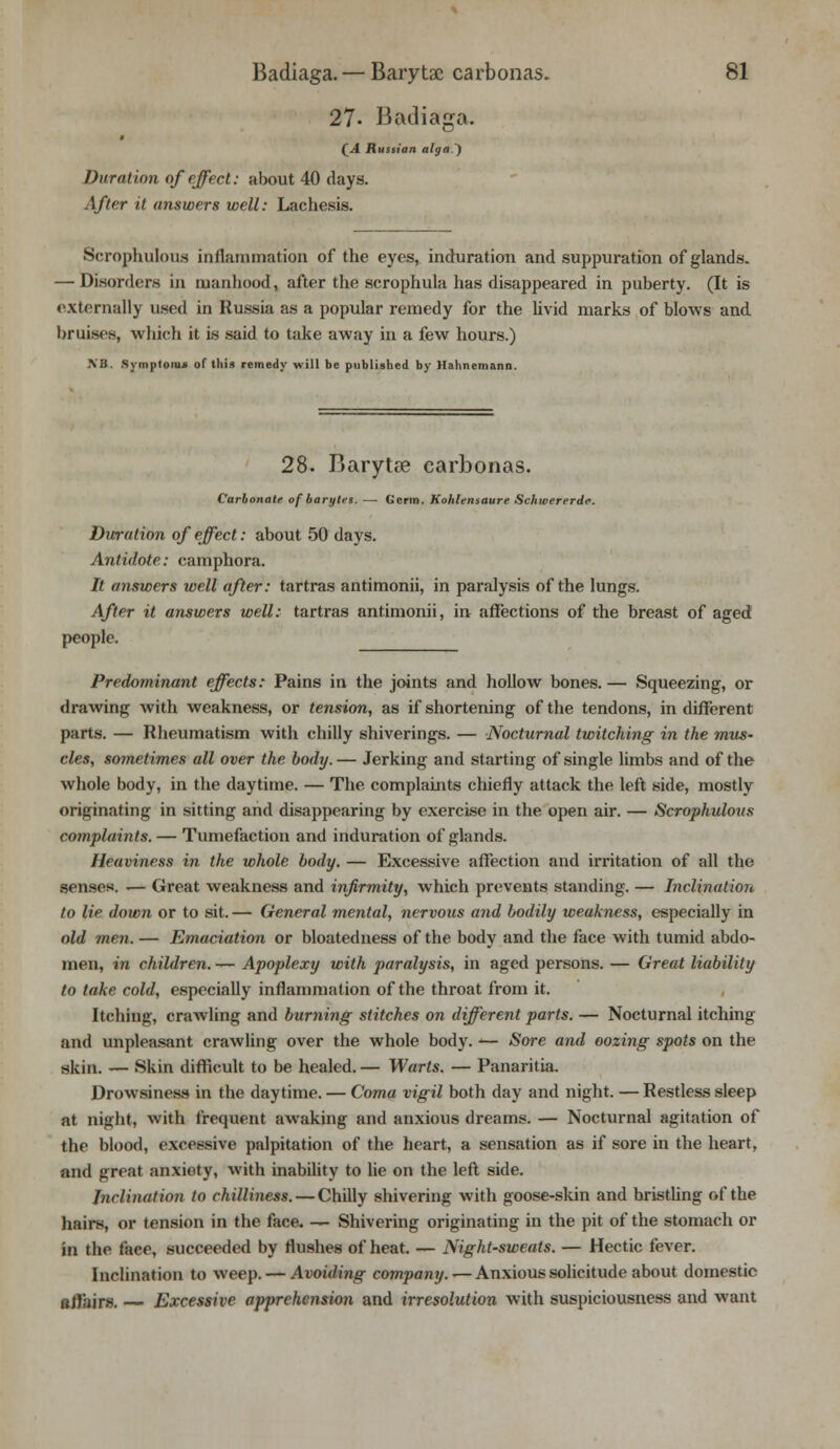 27- Badiaga. (A Russian alga.) Duration of effect: about 40 days. After it answers well: Lachesis. Scrophulous inflammation of the eyes, induration and suppuration of glands. — Disorders in manhood, after the scrophula has disappeared in puberty. (It is externally used in Russia as a popular remedy for the livid marks of blows and bruises, which it is said to take away in a few hours.) XB. Symptom* of this remedy will be published by Hahnemann. 28. Baryta? earbonas. Carbonate of barytes. — Germ. Kohlensaure Schwererde. Duration of effect: about 50 days. Antidote: camphora. It answers well after: tartras antimonii, in paralysis of the lungs. After it answers well: tartras antimonii, in affections of the breast of aged people. Predominant effects: Pains in the joints and hollow bones. — Squeezing, or drawing with weakness, or tension, as if shortening of the tendons, indifferent parts. — Rheumatism with chilly shiverings. — Nocturnal twitching in the mus- cles, sometimes all over the body. — Jerking and starting of single limbs and of the whole body, in the daytime. — The complaints chiefly attack the left side, mostly originating in sitting and disappearing by exercise in the open air. — Scrophulous complaints. — Tumefaction and induration of glands. Heaviness in the whole body. — Excessive affection and irritation of all the senses. .— Great weakness and infirmity, which prevents standing. — Inclination to lie down or to sit. — General mental, nervous and bodily weakness, especially in old men. — Emaciation or bloatedness of the body and the face with tumid abdo- men, in children.— Apoplexy with paralysis, in aged persons. — Great liability to take cold, especially inflammation of the throat from it. Itching, crawling and burning stitches on different parts. — Nocturnal itching and unpleasant crawling over the whole body. -— Sore and oozing spots on the skin. —- Skin difficult to be healed. — Warts. — Panaritia. Drowsiness in the daytime. — Coma vigil both day and night. — Restless sleep at night, with frequent awaking and anxious dreams. — Nocturnal agitation of the blood, excessive palpitation of the heart, a sensation as if sore in the heart, and great anxiety, with inability to lie on the left side. Inclination to chilliness. — Chilly shivering with goose-skin and bristling of the hairs, or tension in the face. — Shivering originating in the pit of the stomach or in the face, succeeded by flushes of heat. — Night-sweats. — Hectic fever. Inclination to weep. — Avoiding company. — Anxious solicitude about domestic affairs. — Excessive apprehension and irresolution with suspiciousness and want