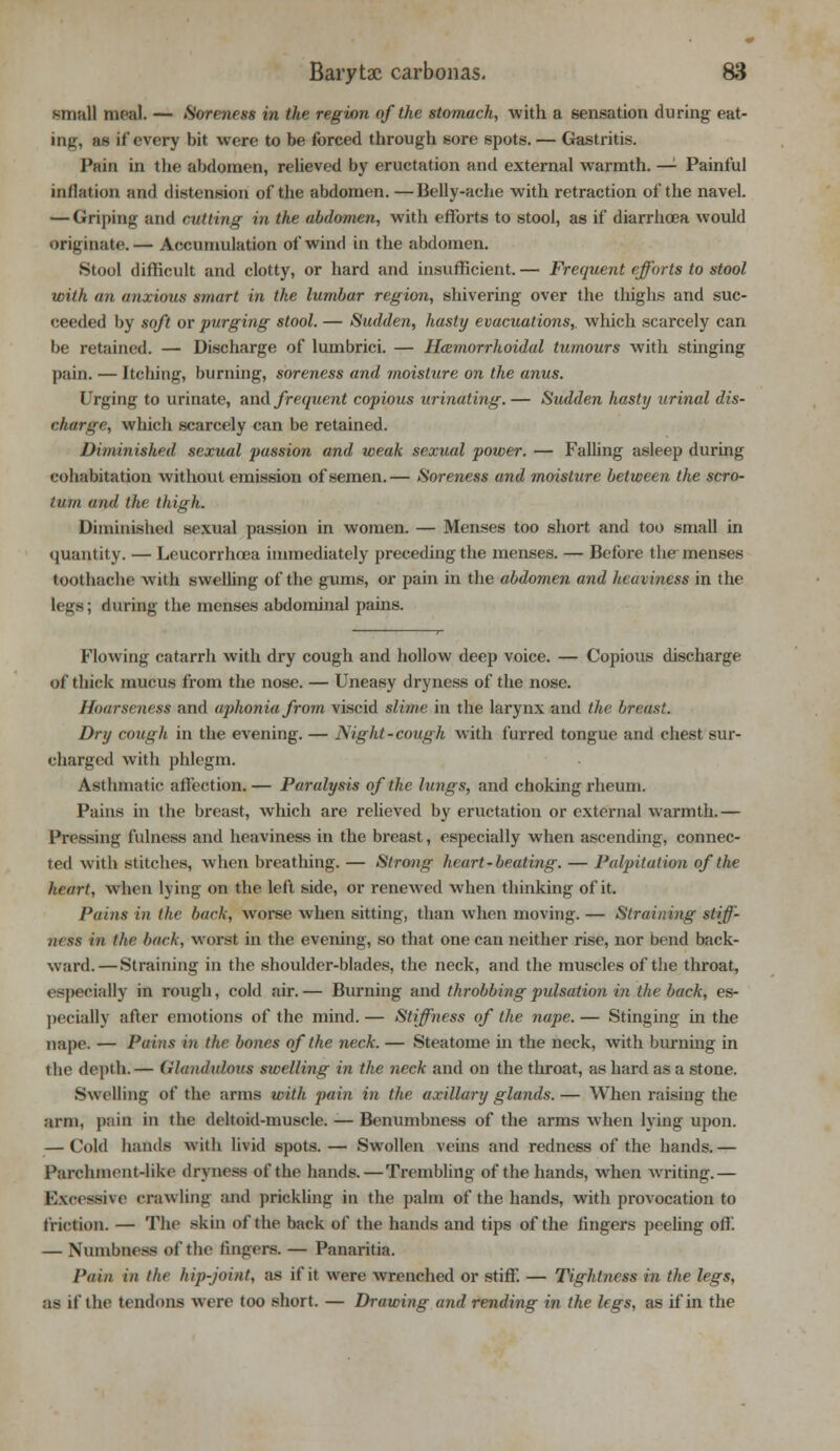 small meal. — Soreness in the region of the stomach, with a sensation during eat- - if every bit were to be forced through sore spots. — Gastritis. Pain in the abdomen, relieved by eructation and external warmth. — Painful nidation and distension of the abdomen. —Belly-ache with retraction of the navel. — Griping and cutting in the abdomen, with efforts to stool, as if diarrhoea would originate. — Accumulation of wind in the abdomen. Stool difficult and clotty, or hard and insufficient. — Frequent efforts to stool with an anxious smart in the lumbar region, shivering over the thighs and suc- ceeded by soft or purging stool. — Sudden, hasty evacuations,, which scarcely can be retained. — Discharge of lumbrici. — Hemorrhoidal tumours with stinging pain. — Itching, burning, soreness and moisture on the anus. Urging to urinate, and frequent copious urinating.— Sudden hasty urinal dis- charge, which scarcely can be retained. Diminished sexual passion and weak sexual power. — Falling asleep during cohabitation without emission of semen.— Soreness and moisture between the scro- tum and the thigh. Diminished sexual passion in women. — Menses too short and too small in quantity. — Leucorrhcea immediately preceding the menses. — Before the-menses toothache with swelling of the gums, or pain in the abdomen and heaviness in the legs; during the menses abdominal pains. Flowing catarrh with dry cough and hollow deep voice. — Copious discharge of thick mucus from the nose. — Uneasy dryness of the nose. Hoarseness and aphonia from viscid slime in the larynx and the breast. Dry cough in the evening. — Night-cough with furred tongue and chest sur- charged with phlegm. Asthmatic affection.— Paralysis of the lungs, and choking rheum. Pains in the breast, which are relieved by eructation or external warmth.— Pressing fulness and heaviness in the breast, especially when ascending, connec- ted with stitches, when breathing. — Strong heart-beating. — Palpitation of the heart, when lying on the left side, or renewed when thinking of it. Pains in the bach, worse when sitting, than when moving. — Straining stiff- ikss in the bach, worst in the evening, so that one can neither rise, nor bend back- ward.—Straining in the shoulder-blades, the neck, and the muscles of the throat, especially in rough, cold air.— Burning and throbbing pulsation in the back, es- pecially after emotions of the mind. — Stiffness of the nape. — Stinging in the nape. — Pains in the bones of the neck. — Steatome in the neck, with burning in the depth.— (wltunliiloKs swelling in the neck and on the throat, as hard as a stone. Swelling of the arms with pain in the axillary glands. — When raising the arm, pain in the deltoid-muscle. — Benumbness of the arms when lying upon. — Cold hands with livid spots. — Swollen veins and redness of the hands.— Parchment-like dryness of the hands.—Trembling of the hands, when writing.— Excessive crawling and prickling in the palm of the hands, with provocation to friction. — The skin of the back of the hands and tips of the fingers peeling off. — Numbness of the fingers. — Panaritia. Pain in the hip-joint, as if it were wrenched or stiff. — Tightness in the legs, as if the tendons were too short. — Drawing and rending in the legs, as if in the