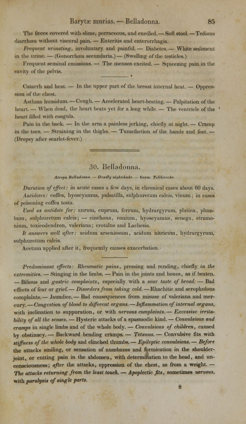 The faeces covered with slime, porraceous, and curdled.— Soft stool.—Tedious diarrhoea without visceral pain. — Enteritis and enterorrhagia. Frequent urinating, involuntary and painful. — Diabetes. — White sediment in the urine. — (Gonorrhoea secundaria.)— (Swelling of the testicles.) Frequent seminal emissions. — The menses excited. — Squeezing pain in the cavity of the pelvis. « ( 'atarrh and heat. — In the upper part of the breast internal heat. — Oppres- sion of the chest. Asthma humidum. — Cough. — Accelerated heart-beating. — Palpitation of the heart. — When dead, the heart beats yet for a long while. — The ventricle of the heart filled with coagula. Pain in the back. — In the arm a painless jerking, chiefly at night. — Cramp in the toes. — Straining in the thighs. — Tumefaction of the hands and feet. — (Dropsy after scarlet-fever.) 30. Belladonna. Atropa Belladonna. — Deadly nightshade.— Germ. Tollkirsche. Duration of effect: in acute cases a few days, in chronical cases about 60 days. Antidotes: cofFea, hyoscyamus, pulsatilla, sulphuretum calcis, vinum; in cases of poisoning cofFea tosta. Used as antidote for: aurum, cuprum, ferrum, hydrargyrum, platina, plum- bum, sulphuretum calcis; — cinchona, conium, hyoscyamus, senega, stramo- nium, toxicodendron, Valeriana; crotalus and Lachesis. It answers well after: acidum arseniosum, acidum nitricum, hydrargyrum, sulphuretum calcis. Acetum applied after it, frequently causes exacerbation.- Predominant effects: Rheumatic pains, pressing and rending, chiefly in the extremities. — Stinging in the limbs. — Pain in the joints and bones, as if beaten. — Bilious and gastric complaints, especially with a sour taste of bread. — Bad effects of fear or grief.— Disorders from taking cold. — Rhachitic and scrophulous complaints. — Jaundice. — Bad consequences from misuse of Valeriana and mer- cury.— Congestion of blood to different organs.—Inflammation of internal organs, with inclination to suppuration, or with nervous complaints. — Excessive irrita- bility of all the senses. — Hysteric attacks of a spasmodic kind. — Convulsions and cramps in single limbs and of the whole body. — Convulsions of children, caused by obstinacy. — Backward bending cramps. — Tetanus. — Convulsive fits with stiffness of the whole body and clinched thumbs. — Epileptic convulsions. — Before the attacks smiling, or sensation of numbness and formication in the shoulder- joint , or cutting pain in the abdomen, with determination to the head, and un- consciousness; after the attacks, oppression of the chest, as from a weight. — The attacks returning from the least touch. — Apoplectic Jits, sometimes nervous, with paralysis of single parts. 8