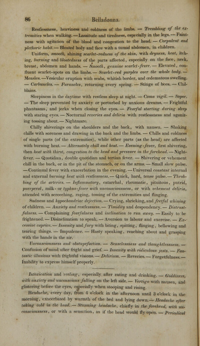 Restlessness, heaviness and coldness of the limbs. — Trembling of the ex- tremities when walking. —Lassitude and tiredness, especially in the legs. — Faint- ness with agitation of the blood and congestion to the head. — Corpulent and plethoric habit.— Bloated body and face with a tumid abdomen, in children. Uniform, smooth, shining scarlet -redness of the skin, with dryness, heat, itch- ing, burning and bloatedncss of the parts affected, especially on the face, neck, breast, abdomen and hands. — Smooth, genuine scarlet-fever. — Elevated, con- fluent scarlet-spots on the limbs.— Scarlet-red purples over the whole body. — Measles.—Vesicular eruption with scabs, whitish border, and cedematous swelling. — Carbuncles. — Furuncles, returning every spring. — Stings of bees. — Chil- blains. Sleepiness in the daytime with restless sleep at night. — Coma vigil. — Sopor. — The sleep prevented by anxiety or perturbed by anxious dreams. — Frightful phantasms, and jerks when closing the eyes. — Fearful starting during sleep with staring eyes. — Nocturnal reveries and deliria with restlessness and agoniz- ing tossing about. — Nightmare. Chilly shiverings on the shoulders and the back, with nausea. — Shaking chills with soreness and drawing in the back and the limbs. — Chills and coldness of single parts (of the extremities), while other parts (as the head) are affected with burning heat.— Alternately chill and heat.— Evening -fever, first shivering, then heat with thirst, congestion to the head and pressure in the forehead. — Night- fever. — Quotidian, double quotidian and tertian fever. — Shivering or vehement chill in the back, or in the pit of the stomach, or on the arms. — Small slow pulse. — Continual fever with exacerbation in the evening. — Universal constant internal and external burning heat with restlessness.— Quick, hard, tense pulse.— Throb- bing of the arteries.— Inflammatory, catarrhal, rheumatic, pituitous, putrid, puerperal, milk- or typhus -fever with unconsciousness, or with vehement deliria, attended with screeching, raging, tossing of the extremities and flinging. Sadness and hypochondriac dejection. — Crying, slirieking, and fretful whining of children. — Anxiety and restlessness.— Timidity and despondency. — Distrust- fulness.— Complaining fearfulness and inclination to run away.—Easily to be frightened. — Disinclination to speak. — Aversion to labour and exercise. — Ex-1 cessive caprice.— Insanity and fury with biting, spitting, flinging, bellowing and tearing things. — Impudence. — Hasty speaking, reaching about and grasping with the hands in the air. Unconsciousness and obstupefaction. — Senselessness and thoughtlessness. Confusion of mind after fright and grief. — Insanity with ridiculous jests. — Fan- tastic illusions with frightful visions.— Delirium. — Reveries.— Forgetfulness. Inability to express himself properly. Intoxication and reeling, especially after eating and drinking. Giddiness, toith anxiety and unconscious falling on the left side. — Vertigo with nausea and glistering before the eyes, especially when stooping and rising. Headache, every day, from 4 o'clock in the afternoon until 3 o'clock in the morning, exacerbated by warmth of the bed and lying down.— Headache after taking cold in the head. — Stunning headache, chiefly in the forehead, toith un- consciousness, or with a sensation, as if the head would fly open. — Periodical