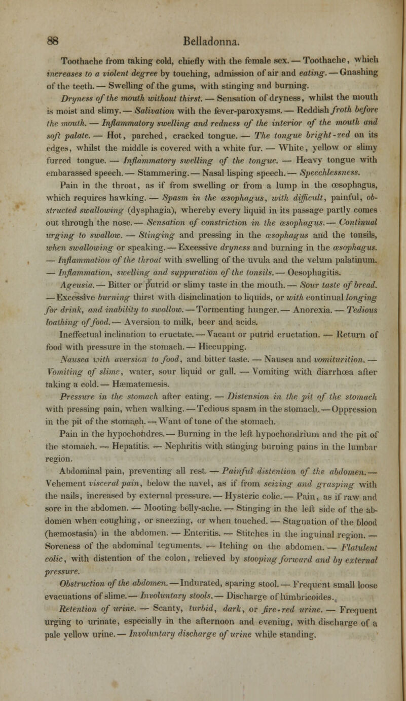 Toothache from taking cold, chiefly with the female sex. — Toothache, which increases to a violent degree by touching, admission of air and eating. — Gnashing of the teeth. — Swelling of the gums, with stinging and burning. Dryness of the mouth without thirst. — Sensation of dryness, whilst the mouth is moist and slimy.— Salivation with the fever-paroxysms. — Reddish froth before the mouth. — Inflammatory swelling and redness of the interior of the mouth and soft palate. — Hot, parched, cracked tongue. — The tongue bright-red on its edges, whilst the middle is covered with a white fur. — White, yellow or slimy furred tongue. — Inflammatory swelling of the tongue. — Heavy tongue with embarassed speech.— Stammering.— Nasal lisping speech.— Speechlessness. Pain in the throat, as if from swelling or from a lump in the oesophagus, Avhich requires hawking. — Spasm in the cesophagus, with difficult, painful, ob- structed swallowing (dysphagia), whereby every liquid in its passage partly comes out through the nose. — Sensation of constriction in the oesophagus. — Continual urging to swallow. — Stinging and pressing in the cesophagus and the tonsils, when swallowing or speaking. — Excessive dryness and burning in the cesophagus. — Inflammation of the throat with swelling of the uvula and the velum palatinum. — Inflammation, swelling and suppuration of the tonsils.— Oesophagitis. Ageusia.— Bitter or putrid or slimy taste in the mouth.— Sour taste of bread. —Excessive burning thirst with disinclination to liquids, or with continual longing for drink, and inability to swallow. — Tormenting hunger.— Anorexia. — Tedious loathing of food. — Aversion to milk, beer and acids. Ineffectual inclination to eructate. — Vacant or putrid eructation. — Return of food with pressure in the stomach. — Hiccupping. Nausea with aversion to food, and bitter taste. — Nausea and vomiturition. — Vomiting of slime, water, sour liquid or gall. —Vomiting with diarrhoea after taking a cold. — Haematemesis. Pressure in the stomach after eating. — Distension in the pit of the stomach with pressing pain, when walking. — Tedious spasm in the stomach. — Oppression in the pit of the stomach. —-Want of tone of the stomach. Pain in the hypochohdres.— Burning in the left hypochondrium and the pit of the stomach. — Hepatitis. — Nephritis with stinging burning pains in the lumbar region. Abdominal pain, preventing all rest. — Painful distention of the abdomen.— Vehement visceral pain, below the navel, as if from seizing and grasping with the nails, increased by external pressure. — Hysteric colic.— Pain, ay if raw and sore in the abdomen. — Mooting belly-ache. — Stinging in the left side of the ab- domen when coughing, or sneezing, or when touched. — Stagnation of the blood (haemostasia) in the abdomen. — Enteritis. — Stitches in the inguinal region. Soreness of the abdominal teguments. — Itching on the abdomen. — Flatulent colic, with distention of the colon, relieved by stooping forward and by external pressure. Obstruction of the abdomen. — Indurated, sparing stool. — Frequent small loose evacuations of slime.— Involuntary stools.— Discharge of lumbricoides., Retention of urine. — Scanty, turbid, dark, or fire~red urine. — Frequent urging to urinate, especially in the afternoon and evening, with discharge of a. pale yellow urine.— Involuntary discharge of urine while standing.